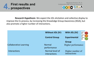 First results and prospectives 4.   Research Hypothesis : We expect the JOL elicitation and collective display to improve the CL process, by increasing the Knowledge Group Awareness (KGA), but also promote a higher number of interactions. Without JOL (IV ) Control Group With JOL (IV) Experimental Group Collaborative Learning Normal performance Higher performance  Interactions Normal level of interactions Higher number of interactions  