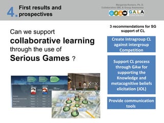 Can we support  collaborative learning  through the use of Serious Games  ? 3 recommendations for SG support of CL Support CL process through GAw for supporting the Knowledge and metacognitive beliefs elicitation (JOL) Create Intragroup CL against intergroup Competition Provide communication tools  4. First results and prospectives 