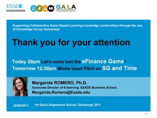 Supporting Collaborative Game Based Learning knowledge construction through the use of Knowledge Group Awareness Margarida ROMERO, Ph.D.   Associate Director of E-learning. ESADE Business School. [email_address] 20/06/2011 1st GaLA Alignement School. Edinburgh 2011 Thank you for your attention Today 20pm  Let's come test the  eFinance Game ! Tomorrow 12:30pm  Mireia Usart Pitch on  SG and Time 