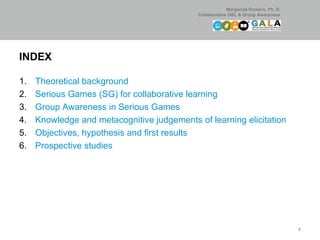 INDEX Theoretical background  Serious Games (SG) for collaborative learning Group Awareness in Serious Games Knowledge and metacognitive judgements of learning elicitation  Objectives, hypothesis and first results  Prospective studies  