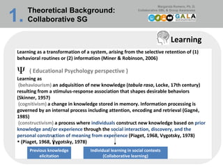 Learning Learning as a transformation of a system, arising from the selective retention of (1) behavioral routines or (2) information (Miner & Robinson, 2006) ( Educational Psychology perspective ) Learning as    (behaviourism)  an adquisition of new knowledge ( tabula rasa , Locke, 17th century) resulting from a stimulus-response association that shapes desirable behaviors (Skinner, 1957)   (cognitivism)  a change in knowledge stored in memory. Information processing is governed by an internal process including attention, encoding and retrieval (Gagné, 1985)    (constructivism)  a process where  individuals  construct new knowledge based on  prior knowledge and/or experience  through the  social interaction, discovery, and the personal construction of meaning from experience  (Piaget, 1968, Vygotsky, 1978) (Piaget, 1968, Vygotsky, 1978) Previous knowledge elicitation Individual learning in social contexts (Collaborative learning) Theoretical Background:  Collaborative SG 1.   