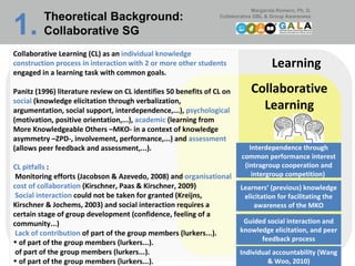 Learning Collaborative Learning Collaborative Learning (CL) as an  individual knowledge construction process in interaction with 2 or more other students  engaged in a learning task with common goals.  Panitz (1996) literature review on CL identifies 50 benefits of CL on  social  (knowledge elicitation through verbalization, argumentation, social support, interdependence,...),  psychological  (motivation, positive orientation,...),  academic  (learning from More Knowledgeable Others –MKO- in a context of knowledge asymmetry –ZPD-, involvement, performance,...) and  assessment  (allows peer feedback and assessment,...). CL pitfalls  :  Monitoring efforts (Jacobson & Azevedo, 2008) and  organisational cost of collaboration  (Kirschner, Paas & Kirschner, 2009)   Social interaction  could not be taken for granted (Kreijns, Kirschner & Jochems, 2003) and social interaction requires a certain stage of group development (confidence, feeling of a community...)   Lack of contribution  of part of the group members (lurkers...). of part of the group members (lurkers...). of part of the group members (lurkers...). of part of the group members (lurkers...). Learners’ (previous) knowledge elicitation for facilitating the awareness of the MKO Interdependence through common performance interest (intragroup cooperation and intergroup competition)  Guided social interaction and knowledge elicitation, and peer feedback process Theoretical Background:  Collaborative SG 1.   Individual accountability (Wang & Woo, 2010) 