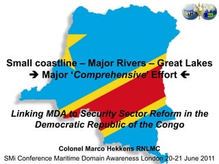 Small coastline – Major Rivers – Great Lakes
     Major ‘Comprehensive’ Effort 


  Linking MDA to Security Sector Reform in the
       Democratic Republic of the Congo

                Colonel Marco Hekkens RNLMC
SMi Conference Maritime Domain Awareness London 20-21 June 2011
 