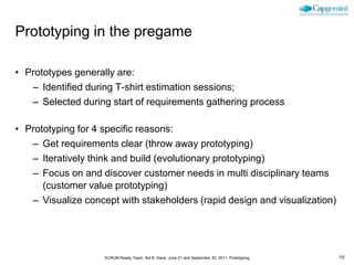 Prototyping in the pregame

• Prototypes generally are:
   – Identified during T-shirt estimation sessions;
   – Selected during start of requirements gathering process

• Prototyping for 4 specific reasons:
   – Get requirements clear (throw away prototyping)
   – Iteratively think and build (evolutionary prototyping)
   – Focus on and discover customer needs in multi disciplinary teams
      (customer value prototyping)
   – Visualize concept with stakeholders (rapid design and visualization)




                    SCRUM Ready Team, Sid B. Dane, June 21 and September 30, 2011, Prototyping   10
 