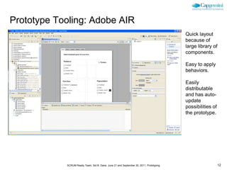 Prototype Tooling: Adobe AIR
                                                                                         Quick layout
                                                                                         because of
                                                                                         large library of
                                                                                         components.

                                                                                         Easy to apply
                                                                                         behaviors.

                                                                                         Easily
                                                                                         distributable
                                                                                         and has auto-
                                                                                         update
                                                                                         possibilities of
                                                                                         the prototype.




            SCRUM Ready Team, Sid B. Dane, June 21 and September 30, 2011, Prototyping                      12
 