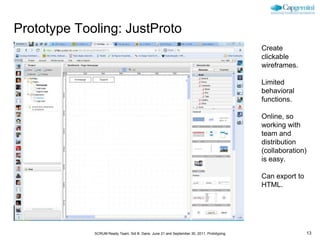 Prototype Tooling: JustProto
                                                                                          Create
                                                                                          clickable
                                                                                          wireframes.

                                                                                          Limited
                                                                                          behavioral
                                                                                          functions.

                                                                                          Online, so
                                                                                          working with
                                                                                          team and
                                                                                          distribution
                                                                                          (collaboration)
                                                                                          is easy.

                                                                                          Can export to
                                                                                          HTML.




             SCRUM Ready Team, Sid B. Dane, June 21 and September 30, 2011, Prototyping                   13
 