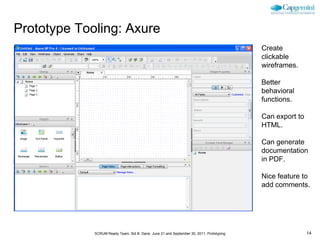 Prototype Tooling: Axure
                                                                                          Create
                                                                                          clickable
                                                                                          wireframes.

                                                                                          Better
                                                                                          behavioral
                                                                                          functions.

                                                                                          Can export to
                                                                                          HTML.

                                                                                          Can generate
                                                                                          documentation
                                                                                          in PDF.

                                                                                          Nice feature to
                                                                                          add comments.




             SCRUM Ready Team, Sid B. Dane, June 21 and September 30, 2011, Prototyping                   14
 