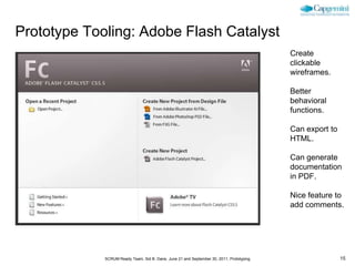 Prototype Tooling: Adobe Flash Catalyst
                                                                                          Create
                                                                                          clickable
                                                                                          wireframes.

                                                                                          Better
                                                                                          behavioral
                                                                                          functions.

                                                                                          Can export to
                                                                                          HTML.

                                                                                          Can generate
                                                                                          documentation
                                                                                          in PDF.

                                                                                          Nice feature to
                                                                                          add comments.




             SCRUM Ready Team, Sid B. Dane, June 21 and September 30, 2011, Prototyping                   15
 