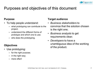 Purposes and objectives of this document

Purpose                                                        Target audience
• To help people understand:                                   • Business stakeholders to
   – what prototyping can contribute to the                      convince that the solution chosen
     project;                                                    is the right one;
   – understand the different forms of
     prototype and which one to use;
                                                               • Business analysts to get
   – who does the prototyping.                                   requirements clear;
                                                               • Developers to have a
                                                                 unambiguous idea of the working
Objectives
                                                                 of the product.
• Use prototyping:
   – for the right purpose;
   – in the right way;
   – more often!



                         SCRUM Ready Team, Sid B. Dane, June 21 and September 30, 2011, Prototyping   2
 