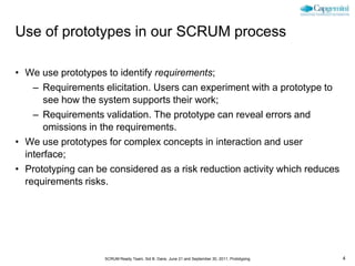 Use of prototypes in our SCRUM process

• We use prototypes to identify requirements;
    – Requirements elicitation. Users can experiment with a prototype to
       see how the system supports their work;
    – Requirements validation. The prototype can reveal errors and
       omissions in the requirements.
• We use prototypes for complex concepts in interaction and user
  interface;
• Prototyping can be considered as a risk reduction activity which reduces
  requirements risks.




                    SCRUM Ready Team, Sid B. Dane, June 21 and September 30, 2011, Prototyping   4
 