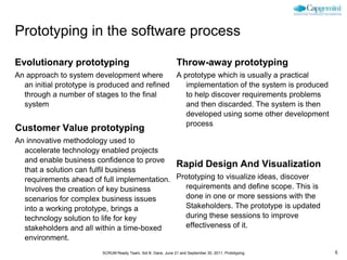 Prototyping in the software process

Evolutionary prototyping                                       Throw-away prototyping
An approach to system development where        A prototype which is usually a practical
  an initial prototype is produced and refined    implementation of the system is produced
  through a number of stages to the final         to help discover requirements problems
  system                                          and then discarded. The system is then
                                                  developed using some other development
                                                  process
Customer Value prototyping
An innovative methodology used to
  accelerate technology enabled projects
  and enable business confidence to prove
                                             Rapid Design And Visualization
  that a solution can fulfil business
  requirements ahead of full implementation. Prototyping to visualize ideas, discover
  Involves the creation of key business        requirements and define scope. This is
  scenarios for complex business issues        done in one or more sessions with the
  into a working prototype, brings a           Stakeholders. The prototype is updated
  technology solution to life for key          during these sessions to improve
  stakeholders and all within a time-boxed     effectiveness of it.
  environment.
                         SCRUM Ready Team, Sid B. Dane, June 21 and September 30, 2011, Prototyping   5
 