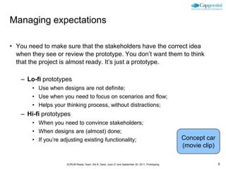 Managing expectations

• You need to make sure that the stakeholders have the correct idea
  when they see or review the prototype. You don’t want them to think
  that the project is almost ready. It’s just a prototype.

    – Lo-fi prototypes
        • Use when designs are not definite;
        • Use when you need to focus on scenarios and flow;
        • Helps your thinking process, without distractions;
    – Hi-fi prototypes
        • When you need to convince stakeholders;
        • When designs are (almost) done;
        • If you’re adjusting existing functionality;                                              Concept car
                                                                                                   (movie clip)

                      SCRUM Ready Team, Sid B. Dane, June 21 and September 30, 2011, Prototyping                  8
 