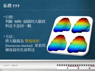 拓樸 ???
目標 :
判斷 MRI 掃描的大腦資
料是不是同一顆
方法 :
將大腦視為 黎曼流形
(Riemannian Manifold) 並套用
梯度最佳化演算法
Lai, CJ  Page 33
 