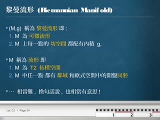 黎曼流形 (Riemannian Manifold)
 (M,g) 稱為 黎曼流形 即 :
1. M 為 可微流形
2. M 上每一點的 切空間 都配有內積 g,
 M 稱為 流形 即
1. M 為 T2 拓樸空間
2. M 中任一點 都有 鄰域 和歐式空間中的開盤同胚
 … 相當難 , 換句話說 , 也相當有意思 !
Lai, CJ  Page 34
 