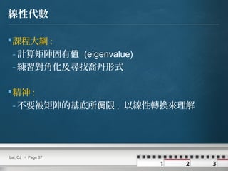 Lai, CJ  Page 37
線性代數
課程大綱 :
- 計算矩陣固有值 (eigenvalue)
- 練習對角化及尋找喬丹形式
精神 :
- 不要被矩陣的基底所 限侷 , 以線性轉換來理解
 