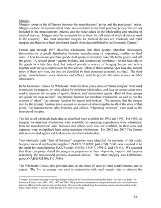 Margins
Margins comprise the difference between the manufacturers’ prices and the purchasers’ prices.
Margins include the transportation costs, taxes included in the final purchase prices (that are not
included in the manufacturers’ prices), and the value added in the wholesaling and retailing of
medical devices. Margins must be accounted for to show the full value of medical devices used
in the economy. The most important margins for medical devices are wholesale and retail
margins and these have been developed largely from data published in the Economic Census. 6
Census data through 1997 classified wholesalers into three groups: Merchant wholesalers
(intermediaries in goods distribution between manufacturing or importing), retailers or final
users. These businesses purchase goods, hold goods in inventory, take title to the goods, and sell
the goods. A second group—agents, brokers, and commission merchants—do not take title to
the goods in which they deal, but instead provide a service of bringing buyers and sellers
together and receive a commission for this service. (Both of these general types may deal in both
types of these activities, but they are classified by their dominant economic activity.) The third
group, manufacturers’ sales branches and offices, tend to provide the same service as other
wholesalers.
In the Economic Census for Wholesale Trade for these years, data on “Gross margins” were used
to measure the margins, or value added, by merchant wholesalers, and data on commissions were
used to measure the margins of agents, brokers, and commission agents. Both of these groups
sell goods “on own account” (the primary function for merchant wholesalers) as well as “on the
account of others” (the primary function for agents and brokers). We assumed that the margin
rate for the primary function (own account or account of others) applies to all of the sales of that
group. For manufacturers sales branches and offices, “Operating expenses” were used as the
measure of margins.
The full set of wholesale trade data as described were available for 1992 and 1997. For 1987, no
margins for merchant wholesalers were available; so operating expenditures were substituted.
Data for manufacturers’ sales branches and offices were also not available, so their sales and
expenses were extrapolated back using merchant wholesalers. For 2002 and 2007 The Census
data incorporated agents and brokers into merchant wholesalers.
Two wholesale trade “kind of business” categories were identified for purposes of this study.
Surgical, medical and hospital supplies” (NAICS 5234501; part of SIC 5047) was assumed to be
the outlet for manufacturing NAICS codes 334510, 334517, 339112, and 339113. We assumed
that these categories shared the margin in proportion to their shipments, exports, and imports
(excluding the non-medical portions discussed above). The other category was Ophthalmic
goods (NAICS 421460; SIC 5048).
The Wholesale Census also provided data on the share of sales to retail establishments and to
export. The first percentage was used in conjunction with retail margin rates to estimate the
6

Margins are used extensively in the Input-Output Tables for the United States published by BEA—see the “Use Table” for
Economic Census years, 1987, 1992, 1997 and 2002. BEA estimates transportation margins and retail sales taxes and import
duties in addition to the margins used in this study. However, the methodology for assigning margins to commodities in the
Input-Output Tables is tenuous at the detailed level used in our study.

A4

 