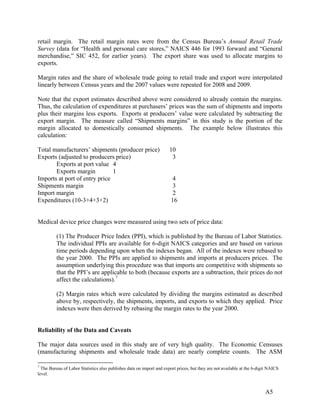 retail margin. The retail margin rates were from the Census Bureau’s Annual Retail Trade
Survey (data for “Health and personal care stores,” NAICS 446 for 1993 forward and “General
merchandise,” SIC 452, for earlier years). The export share was used to allocate margins to
exports.
Margin rates and the share of wholesale trade going to retail trade and export were interpolated
linearly between Census years and the 2007 values were repeated for 2008 and 2009.
Note that the export estimates described above were considered to already contain the margins.
Thus, the calculation of expenditures at purchasers’ prices was the sum of shipments and imports
plus their margins less exports. Exports at producers’ value were calculated by subtracting the
export margin. The measure called “Shipments margins” in this study is the portion of the
margin allocated to domestically consumed shipments. The example below illustrates this
calculation:
Total manufacturers’ shipments (producer price)
Exports (adjusted to producers price)
Exports at port value 4
Exports margin
1
Imports at port of entry price
Shipments margin
Import margin
Expenditures (10-3+4+3+2)

10
3

4
3
2
16

Medical device price changes were measured using two sets of price data:
(1) The Producer Price Index (PPI), which is published by the Bureau of Labor Statistics.
The individual PPIs are available for 6-digit NAICS categories and are based on various
time periods depending upon when the indexes began. All of the indexes were rebased to
the year 2000. The PPIs are applied to shipments and imports at producers prices. The
assumption underlying this procedure was that imports are competitive with shipments so
that the PPI’s are applicable to both (because exports are a subtraction, their prices do not
affect the calculations). 7
(2) Margin rates which were calculated by dividing the margins estimated as described
above by, respectively, the shipments, imports, and exports to which they applied. Price
indexes were then derived by rebasing the margin rates to the year 2000.

Reliability of the Data and Caveats
The major data sources used in this study are of very high quality. The Economic Censuses
(manufacturing shipments and wholesale trade data) are nearly complete counts. The ASM
7

The Bureau of Labor Statistics also publishes data on import and export prices, but they are not available at the 6-digit NAICS
level.

A5

 