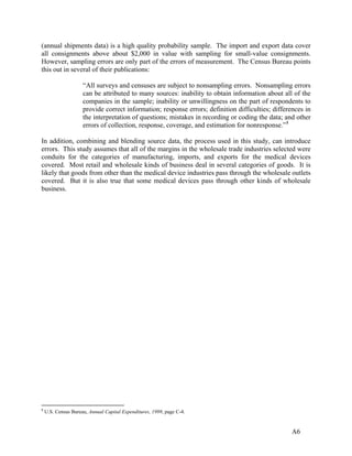 (annual shipments data) is a high quality probability sample. The import and export data cover
all consignments above about $2,000 in value with sampling for small-value consignments.
However, sampling errors are only part of the errors of measurement. The Census Bureau points
this out in several of their publications:
“All surveys and censuses are subject to nonsampling errors. Nonsampling errors
can be attributed to many sources: inability to obtain information about all of the
companies in the sample; inability or unwillingness on the part of respondents to
provide correct information; response errors; definition difficulties; differences in
the interpretation of questions; mistakes in recording or coding the data; and other
errors of collection, response, coverage, and estimation for nonresponse.” 8
In addition, combining and blending source data, the process used in this study, can introduce
errors. This study assumes that all of the margins in the wholesale trade industries selected were
conduits for the categories of manufacturing, imports, and exports for the medical devices
covered. Most retail and wholesale kinds of business deal in several categories of goods. It is
likely that goods from other than the medical device industries pass through the wholesale outlets
covered. But it is also true that some medical devices pass through other kinds of wholesale
business.

8

U.S. Census Bureau, Annual Capital Expenditures, 1999, page C-4.

A6

 