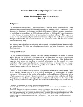 Estimates of Medical Device Spending in the United States
Prepared by
Gerald Donahoe and Guy King, F.S.A., M.A.A.A.
June 2011

Background
The authors were engaged to (1) develop estimates of medical device spending in the United
States that are compatible and consistent with estimates of National Health Expenditures (NHE)
developed by the Centers for Medicare and Medicaid Services (CMS), (2) compare our estimates
of medical device expenditures to NHE estimates published by CMS, and (3) develop estimates
of price changes for medical devices for comparison to standard indexes. 1 This paper is an
update of two earlier studies by the authors on the same subject. This study provides estimates
through 2009 and takes into account extensions and revisions in source data that have occurred
since the preceding study.
Mr. Donahoe was primarily responsible for developing the estimates of medical device spending
and price changes. Mr. King was primarily responsible for analyzing the estimates and putting
them in context.
History and Overview
The role of medical technology in health care costs has long been a source of debate. It has been
widely asserted that healthcare technology can be cost increasing, due to price and volume
effects, both for medical technologies themselves and related services. 2 Other findings have
suggested that returns on spending on medical technologies can far exceed their costs,
particularly when longer term benefits are measured in terms of productivity and reduced
disability. 3 Yet, surprisingly, very little analysis has been conducted on the direct costs to the
health system of medical devices themselves. 4
Changes in medical practice due to medical technology encompass a variety of factors. These
factors include (1) development of new medical procedures, (2) improvements in existing
procedures, (3) increases in the number of procedures performed because of increased safety,
effectiveness, or convenience, (4) development of new pharmaceutical products, and (5) the
development and use of new and improved medical devices and diagnostics. The focus of this
study is on medical devices and diagnostics, the contribution of related product costs to national

1

This project was sponsored by the Advanced Medical Technology Association.
See Fuchs, V.R., Economics, “Values and Health Care Reform”, The American Economic Review, March 1996, Vol. 86, No. 1,
pp. 1 – 25, at 19
3
Cutler, DM, McClellan, M., “Is Technological Change Worth It?”, Health Affairs, Sept./Oct. 2001, pp 11 – 29.
4
A recent review of the literature for medical device related studies did not find a single, empirical study on systemic spending
on all types of medical devices. See “Assessing the Impact of Medical Technology Innovations on Human Capital; Phase I Final
Report (Part A): State-of-the-Science Literature Reviews”, Prepared for the Institute for Medical Technology Innovation,
available at: http://www.inhealth.org/MediaCenter/Duke_Final_Report_A___State_of_the_Science_Literature_Reviews.pdf
January 31, 2006
2

2

 