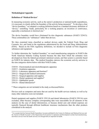 Methodological Appendix
Definition of “Medical Devices”
In measuring economic activity, such as the nation’s production or national health expenditures,
it is necessary to clearly define the boundary of the activity being measured. 5 To develop a clear
“device boundary,” we adopted a working definition based on a standard dictionary definition of
“device,” something “made, particularly for a working purpose; an invention or contrivance,
especially a mechanical or electrical one.”
The device boundary would have eliminated In-vitro diagnostic substances (NAICS 325413).
These commodities are “substances” rather than devices.
We then examined items classified as medical devices under the Federal Food, Drug and
Cosmetic Act, and listed in the regulations administered by the Food and Drug Administration
(FDA). Based on the FDA regulatory definitions, we decided to include in-Vitro diagnostic
substances and equipment.
To further determine the “medical boundary” we used manufacturing categories in NAICS (the
North American Industry Coding System) because the data from which the estimates were
developed are from the federal government statistical system, and that system is currently based
on NAICS for industry data. The medical boundary narrows the economic activity universe to
the nine categories shown below with their NAICS codes.
334510—Electromedical and electrotherapeutic apparatus
334517—Irradiation apparatus
339111—Laboratory apparatus and furniture*
339112—Surgical and medical instruments
339113—Surgical apparatus and supplies
339114—Dental equipment and supplies*
339115—Ophthalmic goods
339116—Dental laboratories*
* These categories are not included in the study as discussed below.
Devices such as computers and autos that are used by the health services industry as well as by
many other industries were not included.
Dental equipment and supplies (NAICS 339114) and dental laboratories (NAICS 339116) were
excluded, either because complete corresponding data were unavailable for all elements of the
analysis (in the case of dental laboratories), or because dental care and related expenses are
typically financed through different healthcare insurance mechanisms than the other products
considered in the analysis.
5

For example both the National Health Expenditure Accounts published by the Centers for Medicare and Medicaid Services and
the “System of Health Accounts” of the Organization for Economic Co-operation and Development exclude food manufacturing
and fitness services from the health universe even though both are important for health.

A1

 