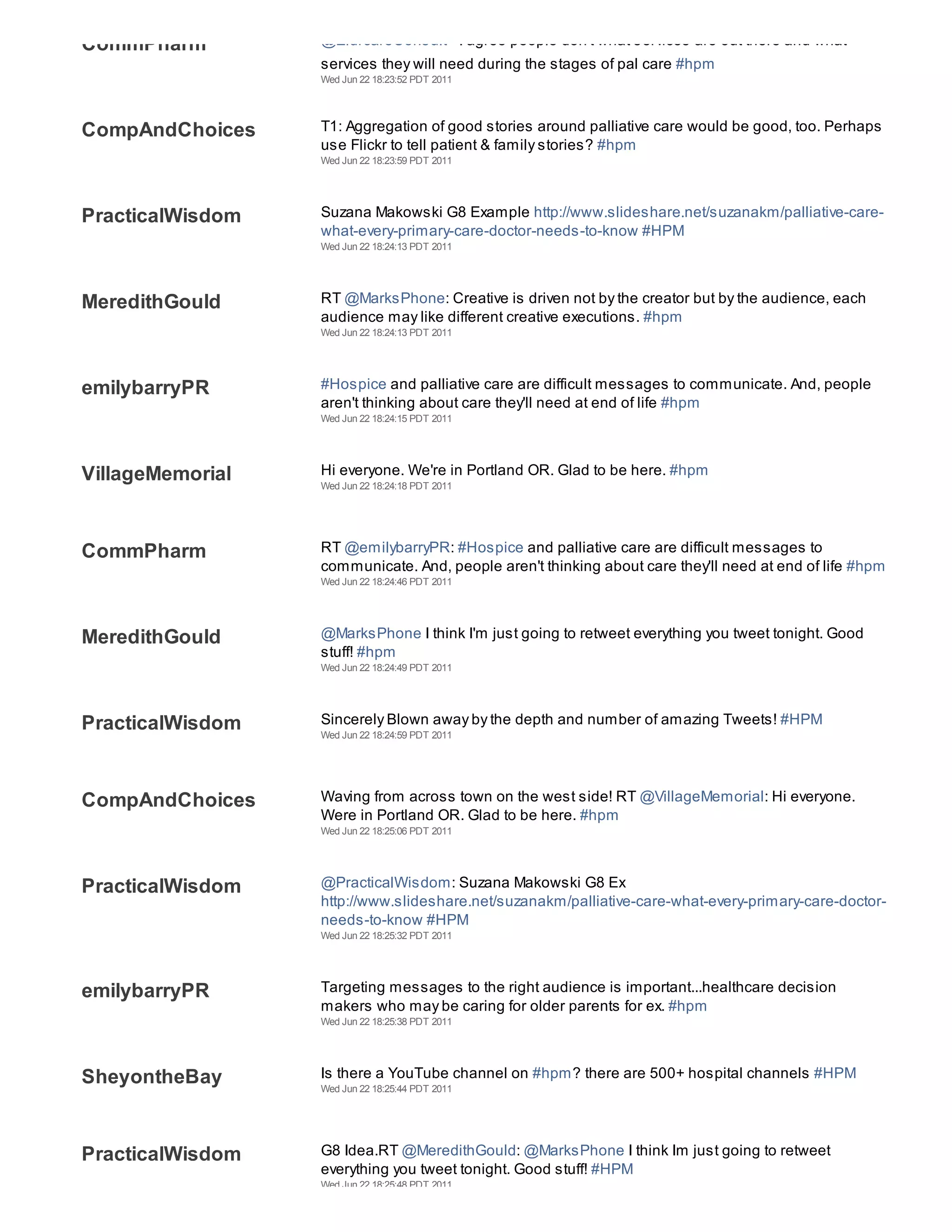 CommPharm         @EldrcareConsult - I agree people don't what services are out there and what
                  services they will need during the stages of pal care #hpm
                  Wed Jun 22 18:23:52 PDT 2011




CompAndChoices    T1: Aggregation of good stories around palliative care would be good, too. Perhaps
                  use Flickr to tell patient & family stories? #hpm
                  Wed Jun 22 18:23:59 PDT 2011




PracticalWisdom   Suzana Makowski G8 Example http://www.slideshare.net/suzanakm/palliative-care-
                  what-every-primary-care-doctor-needs-to-know #HPM
                  Wed Jun 22 18:24:13 PDT 2011




MeredithGould     RT @MarksPhone: Creative is driven not by the creator but by the audience, each
                  audience may like different creative executions. #hpm
                  Wed Jun 22 18:24:13 PDT 2011




emilybarryPR      #Hospice and palliative care are difficult messages to communicate. And, people
                  aren't thinking about care they'll need at end of life #hpm
                  Wed Jun 22 18:24:15 PDT 2011




VillageMemorial   Hi everyone. We're in Portland OR. Glad to be here. #hpm
                  Wed Jun 22 18:24:18 PDT 2011




CommPharm         RT @emilybarryPR: #Hospice and palliative care are difficult messages to
                  communicate. And, people aren't thinking about care they'll need at end of life #hpm
                  Wed Jun 22 18:24:46 PDT 2011




MeredithGould     @MarksPhone I think I'm just going to retweet everything you tweet tonight. Good
                  stuff! #hpm
                  Wed Jun 22 18:24:49 PDT 2011




PracticalWisdom   Sincerely Blown away by the depth and number of amazing Tweets! #HPM
                  Wed Jun 22 18:24:59 PDT 2011




CompAndChoices    Waving from across town on the west side! RT @VillageMemorial: Hi everyone.
                  Were in Portland OR. Glad to be here. #hpm
                  Wed Jun 22 18:25:06 PDT 2011




PracticalWisdom   @PracticalWisdom: Suzana Makowski G8 Ex
                  http://www.slideshare.net/suzanakm/palliative-care-what-every-primary-care-doctor-
                  needs-to-know #HPM
                  Wed Jun 22 18:25:32 PDT 2011




emilybarryPR      Targeting messages to the right audience is important...healthcare decision
                  makers who may be caring for older parents for ex. #hpm
                  Wed Jun 22 18:25:38 PDT 2011




SheyontheBay      Is there a YouTube channel on #hpm? there are 500+ hospital channels #HPM
                  Wed Jun 22 18:25:44 PDT 2011




PracticalWisdom   G8 Idea.RT @MeredithGould: @MarksPhone I think Im just going to retweet
                  everything you tweet tonight. Good stuff! #HPM
                  Wed Jun 22 18:25:48 PDT 2011
 