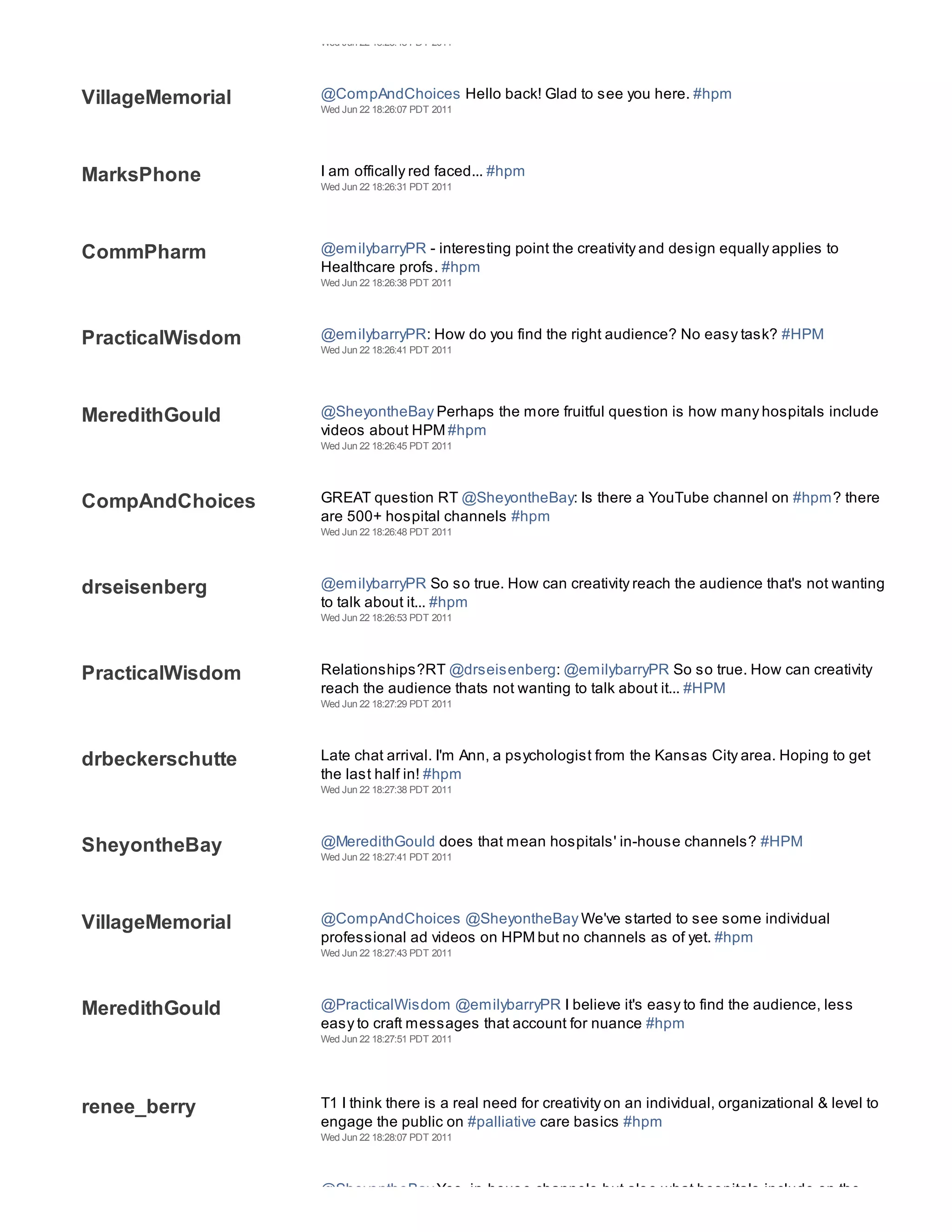 Wed Jun 22 18:25:48 PDT 2011




VillageMemorial   @CompAndChoices Hello back! Glad to see you here. #hpm
                  Wed Jun 22 18:26:07 PDT 2011




MarksPhone        I am offically red faced... #hpm
                  Wed Jun 22 18:26:31 PDT 2011




CommPharm         @emilybarryPR - interesting point the creativity and design equally applies to
                  Healthcare profs. #hpm
                  Wed Jun 22 18:26:38 PDT 2011




PracticalWisdom   @emilybarryPR: How do you find the right audience? No easy task? #HPM
                  Wed Jun 22 18:26:41 PDT 2011




MeredithGould     @SheyontheBay Perhaps the more fruitful question is how many hospitals include
                  videos about HPM #hpm
                  Wed Jun 22 18:26:45 PDT 2011




CompAndChoices    GREAT question RT @SheyontheBay: Is there a YouTube channel on #hpm? there
                  are 500+ hospital channels #hpm
                  Wed Jun 22 18:26:48 PDT 2011




drseisenberg      @emilybarryPR So so true. How can creativity reach the audience that's not wanting
                  to talk about it... #hpm
                  Wed Jun 22 18:26:53 PDT 2011




PracticalWisdom   Relationships?RT @drseisenberg: @emilybarryPR So so true. How can creativity
                  reach the audience thats not wanting to talk about it... #HPM
                  Wed Jun 22 18:27:29 PDT 2011




drbeckerschutte   Late chat arrival. I'm Ann, a psychologist from the Kansas City area. Hoping to get
                  the last half in! #hpm
                  Wed Jun 22 18:27:38 PDT 2011




SheyontheBay      @MeredithGould does that mean hospitals' in-house channels? #HPM
                  Wed Jun 22 18:27:41 PDT 2011




VillageMemorial   @CompAndChoices @SheyontheBay We've started to see some individual
                  professional ad videos on HPM but no channels as of yet. #hpm
                  Wed Jun 22 18:27:43 PDT 2011




MeredithGould     @PracticalWisdom @emilybarryPR I believe it's easy to find the audience, less
                  easy to craft messages that account for nuance #hpm
                  Wed Jun 22 18:27:51 PDT 2011




renee_berry       T1 I think there is a real need for creativity on an individual, organizational & level to
                  engage the public on #palliative care basics #hpm
                  Wed Jun 22 18:28:07 PDT 2011




                  @SheyontheBay Yes, in-house channels but also what hospitals include on the
 