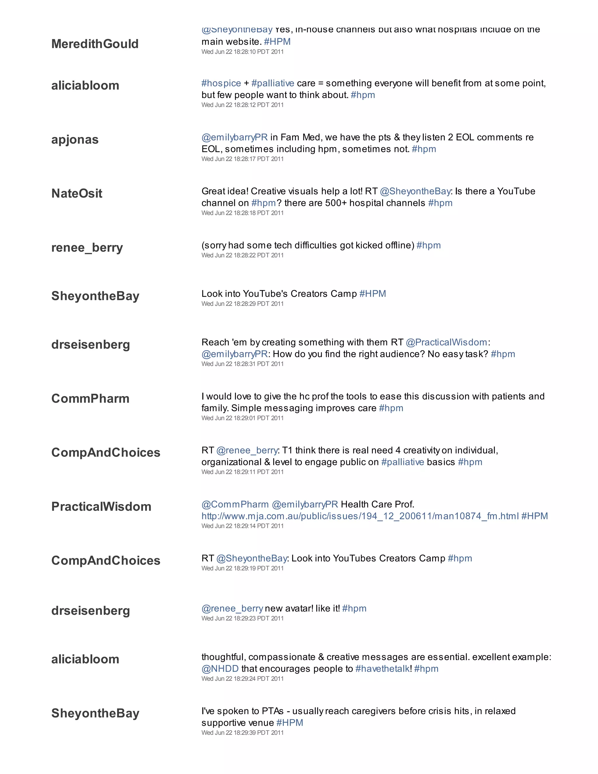 @SheyontheBay Yes, in-house channels but also what hospitals include on the
MeredithGould     main website. #HPM
                  Wed Jun 22 18:28:10 PDT 2011




aliciabloom       #hospice + #palliative care = something everyone will benefit from at some point,
                  but few people want to think about. #hpm
                  Wed Jun 22 18:28:12 PDT 2011




apjonas           @emilybarryPR in Fam Med, we have the pts & they listen 2 EOL comments re
                  EOL, sometimes including hpm, sometimes not. #hpm
                  Wed Jun 22 18:28:17 PDT 2011




NateOsit          Great idea! Creative visuals help a lot! RT @SheyontheBay: Is there a YouTube
                  channel on #hpm? there are 500+ hospital channels #hpm
                  Wed Jun 22 18:28:18 PDT 2011




renee_berry       (sorry had some tech difficulties got kicked offline) #hpm
                  Wed Jun 22 18:28:22 PDT 2011




SheyontheBay      Look into YouTube's Creators Camp #HPM
                  Wed Jun 22 18:28:29 PDT 2011




drseisenberg      Reach 'em by creating something with them RT @PracticalWisdom:
                  @emilybarryPR: How do you find the right audience? No easy task? #hpm
                  Wed Jun 22 18:28:31 PDT 2011




CommPharm         I would love to give the hc prof the tools to ease this discussion with patients and
                  family. Simple messaging improves care #hpm
                  Wed Jun 22 18:29:01 PDT 2011




CompAndChoices    RT @renee_berry: T1 think there is real need 4 creativity on individual,
                  organizational & level to engage public on #palliative basics #hpm
                  Wed Jun 22 18:29:11 PDT 2011




PracticalWisdom   @CommPharm @emilybarryPR Health Care Prof.
                  http://www.mja.com.au/public/issues/194_12_200611/man10874_fm.html #HPM
                  Wed Jun 22 18:29:14 PDT 2011




CompAndChoices    RT @SheyontheBay: Look into YouTubes Creators Camp #hpm
                  Wed Jun 22 18:29:19 PDT 2011




drseisenberg      @renee_berry new avatar! like it! #hpm
                  Wed Jun 22 18:29:23 PDT 2011




aliciabloom       thoughtful, compassionate & creative messages are essential. excellent example:
                  @NHDD that encourages people to #havethetalk! #hpm
                  Wed Jun 22 18:29:24 PDT 2011




SheyontheBay      I've spoken to PTAs - usually reach caregivers before crisis hits, in relaxed
                  supportive venue #HPM
                  Wed Jun 22 18:29:39 PDT 2011
 