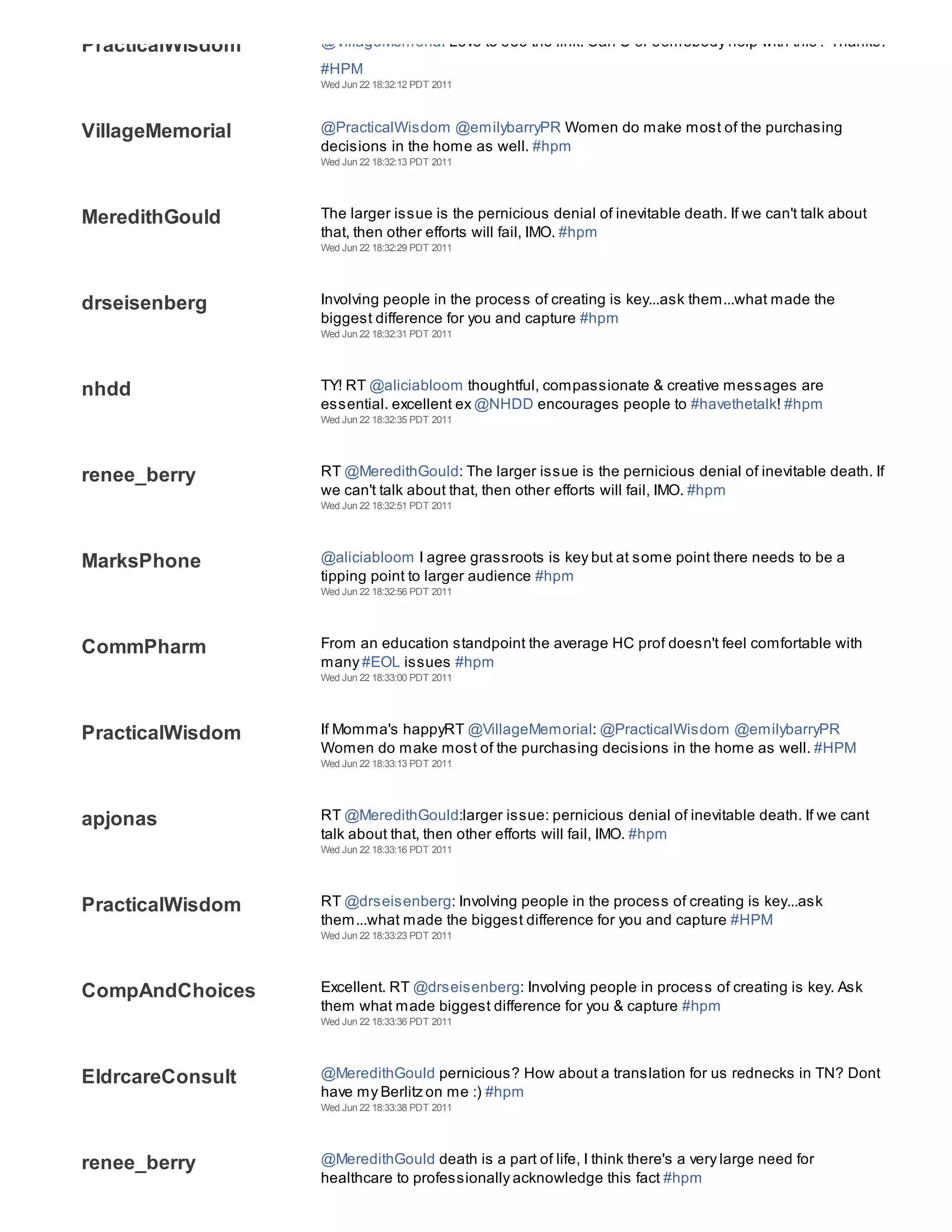 PracticalWisdom   @VillageMemorial Love to see the link. Can U or somebody help with this? Thanks.
                  #HPM
                  Wed Jun 22 18:32:12 PDT 2011



VillageMemorial   @PracticalWisdom @emilybarryPR Women do make most of the purchasing
                  decisions in the home as well. #hpm
                  Wed Jun 22 18:32:13 PDT 2011




MeredithGould     The larger issue is the pernicious denial of inevitable death. If we can't talk about
                  that, then other efforts will fail, IMO. #hpm
                  Wed Jun 22 18:32:29 PDT 2011




drseisenberg      Involving people in the process of creating is key...ask them...what made the
                  biggest difference for you and capture #hpm
                  Wed Jun 22 18:32:31 PDT 2011




nhdd              TY! RT @aliciabloom thoughtful, compassionate & creative messages are
                  essential. excellent ex @NHDD encourages people to #havethetalk! #hpm
                  Wed Jun 22 18:32:35 PDT 2011




renee_berry       RT @MeredithGould: The larger issue is the pernicious denial of inevitable death. If
                  we can't talk about that, then other efforts will fail, IMO. #hpm
                  Wed Jun 22 18:32:51 PDT 2011




MarksPhone        @aliciabloom I agree grassroots is key but at some point there needs to be a
                  tipping point to larger audience #hpm
                  Wed Jun 22 18:32:56 PDT 2011




CommPharm         From an education standpoint the average HC prof doesn't feel comfortable with
                  many #EOL issues #hpm
                  Wed Jun 22 18:33:00 PDT 2011




PracticalWisdom   If Momma's happyRT @VillageMemorial: @PracticalWisdom @emilybarryPR
                  Women do make most of the purchasing decisions in the home as well. #HPM
                  Wed Jun 22 18:33:13 PDT 2011




apjonas           RT @MeredithGould:larger issue: pernicious denial of inevitable death. If we cant
                  talk about that, then other efforts will fail, IMO. #hpm
                  Wed Jun 22 18:33:16 PDT 2011




PracticalWisdom   RT @drseisenberg: Involving people in the process of creating is key...ask
                  them...what made the biggest difference for you and capture #HPM
                  Wed Jun 22 18:33:23 PDT 2011




CompAndChoices    Excellent. RT @drseisenberg: Involving people in process of creating is key. Ask
                  them what made biggest difference for you & capture #hpm
                  Wed Jun 22 18:33:36 PDT 2011




EldrcareConsult   @MeredithGould pernicious? How about a translation for us rednecks in TN? Dont
                  have my Berlitz on me :) #hpm
                  Wed Jun 22 18:33:38 PDT 2011




renee_berry       @MeredithGould death is a part of life, I think there's a very large need for
                  healthcare to professionally acknowledge this fact #hpm
 