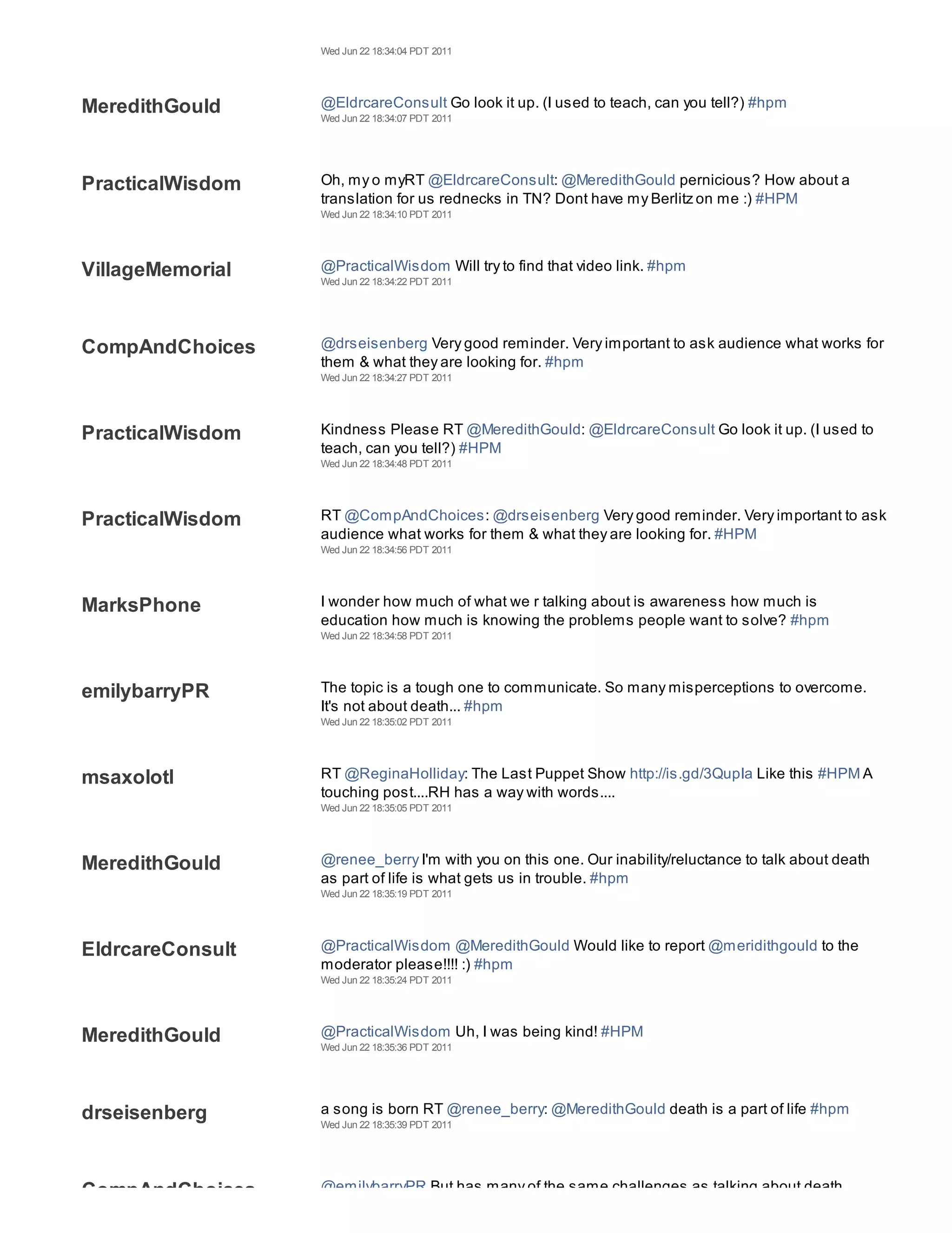 Wed Jun 22 18:34:04 PDT 2011




MeredithGould     @EldrcareConsult Go look it up. (I used to teach, can you tell?) #hpm
                  Wed Jun 22 18:34:07 PDT 2011




PracticalWisdom   Oh, my o myRT @EldrcareConsult: @MeredithGould pernicious? How about a
                  translation for us rednecks in TN? Dont have my Berlitz on me :) #HPM
                  Wed Jun 22 18:34:10 PDT 2011




VillageMemorial   @PracticalWisdom Will try to find that video link. #hpm
                  Wed Jun 22 18:34:22 PDT 2011




CompAndChoices    @drseisenberg Very good reminder. Very important to ask audience what works for
                  them & what they are looking for. #hpm
                  Wed Jun 22 18:34:27 PDT 2011




PracticalWisdom   Kindness Please RT @MeredithGould: @EldrcareConsult Go look it up. (I used to
                  teach, can you tell?) #HPM
                  Wed Jun 22 18:34:48 PDT 2011




PracticalWisdom   RT @CompAndChoices: @drseisenberg Very good reminder. Very important to ask
                  audience what works for them & what they are looking for. #HPM
                  Wed Jun 22 18:34:56 PDT 2011




MarksPhone        I wonder how much of what we r talking about is awareness how much is
                  education how much is knowing the problems people want to solve? #hpm
                  Wed Jun 22 18:34:58 PDT 2011




emilybarryPR      The topic is a tough one to communicate. So many misperceptions to overcome.
                  It's not about death... #hpm
                  Wed Jun 22 18:35:02 PDT 2011




msaxolotl         RT @ReginaHolliday: The Last Puppet Show http://is.gd/3QupIa Like this #HPM A
                  touching post....RH has a way with words....
                  Wed Jun 22 18:35:05 PDT 2011




MeredithGould     @renee_berry I'm with you on this one. Our inability/reluctance to talk about death
                  as part of life is what gets us in trouble. #hpm
                  Wed Jun 22 18:35:19 PDT 2011




EldrcareConsult   @PracticalWisdom @MeredithGould Would like to report @meridithgould to the
                  moderator please!!!! :) #hpm
                  Wed Jun 22 18:35:24 PDT 2011




MeredithGould     @PracticalWisdom Uh, I was being kind! #HPM
                  Wed Jun 22 18:35:36 PDT 2011




drseisenberg      a song is born RT @renee_berry: @MeredithGould death is a part of life #hpm
                  Wed Jun 22 18:35:39 PDT 2011




CompAndChoices    @emilybarryPR But has many of the same challenges as talking about death.
 
