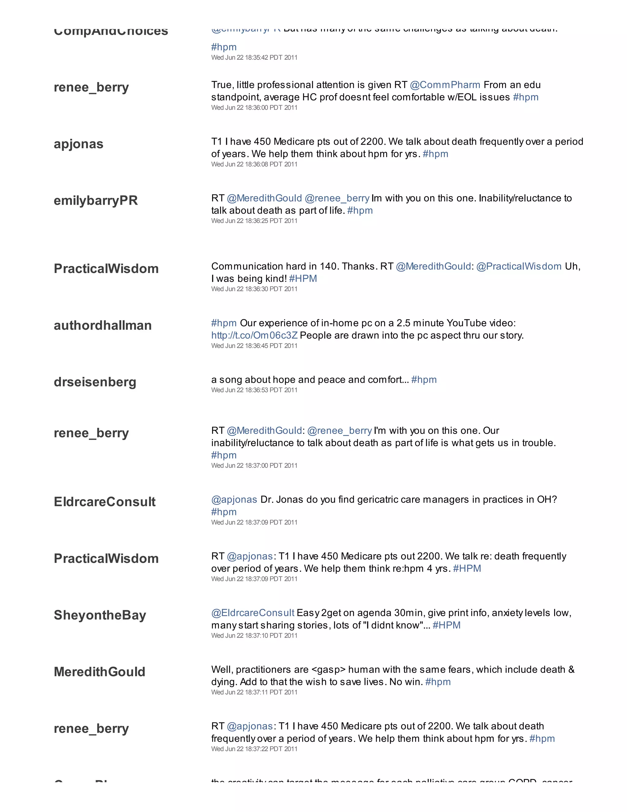 CompAndChoices    @emilybarryPR But has many of the same challenges as talking about death.
                  #hpm
                  Wed Jun 22 18:35:42 PDT 2011



renee_berry       True, little professional attention is given RT @CommPharm From an edu
                  standpoint, average HC prof doesnt feel comfortable w/EOL issues #hpm
                  Wed Jun 22 18:36:00 PDT 2011




apjonas           T1 I have 450 Medicare pts out of 2200. We talk about death frequently over a period
                  of years. We help them think about hpm for yrs. #hpm
                  Wed Jun 22 18:36:08 PDT 2011




emilybarryPR      RT @MeredithGould @renee_berry Im with you on this one. Inability/reluctance to
                  talk about death as part of life. #hpm
                  Wed Jun 22 18:36:25 PDT 2011




PracticalWisdom   Communication hard in 140. Thanks. RT @MeredithGould: @PracticalWisdom Uh,
                  I was being kind! #HPM
                  Wed Jun 22 18:36:30 PDT 2011




authordhallman    #hpm Our experience of in-home pc on a 2.5 minute YouTube video:
                  http://t.co/Om06c3Z People are drawn into the pc aspect thru our story.
                  Wed Jun 22 18:36:45 PDT 2011




drseisenberg      a song about hope and peace and comfort... #hpm
                  Wed Jun 22 18:36:53 PDT 2011




renee_berry       RT @MeredithGould: @renee_berry I'm with you on this one. Our
                  inability/reluctance to talk about death as part of life is what gets us in trouble.
                  #hpm
                  Wed Jun 22 18:37:00 PDT 2011




EldrcareConsult   @apjonas Dr. Jonas do you find gericatric care managers in practices in OH?
                  #hpm
                  Wed Jun 22 18:37:09 PDT 2011




PracticalWisdom   RT @apjonas: T1 I have 450 Medicare pts out 2200. We talk re: death frequently
                  over period of years. We help them think re:hpm 4 yrs. #HPM
                  Wed Jun 22 18:37:09 PDT 2011




SheyontheBay      @EldrcareConsult Easy 2get on agenda 30min, give print info, anxiety levels low,
                  many start sharing stories, lots of "I didnt know"... #HPM
                  Wed Jun 22 18:37:10 PDT 2011




MeredithGould     Well, practitioners are <gasp> human with the same fears, which include death &
                  dying. Add to that the wish to save lives. No win. #hpm
                  Wed Jun 22 18:37:11 PDT 2011




renee_berry       RT @apjonas: T1 I have 450 Medicare pts out of 2200. We talk about death
                  frequently over a period of years. We help them think about hpm for yrs. #hpm
                  Wed Jun 22 18:37:22 PDT 2011




CommPharm         the creativity can target the message for each palliative care group COPD, cancer,
 