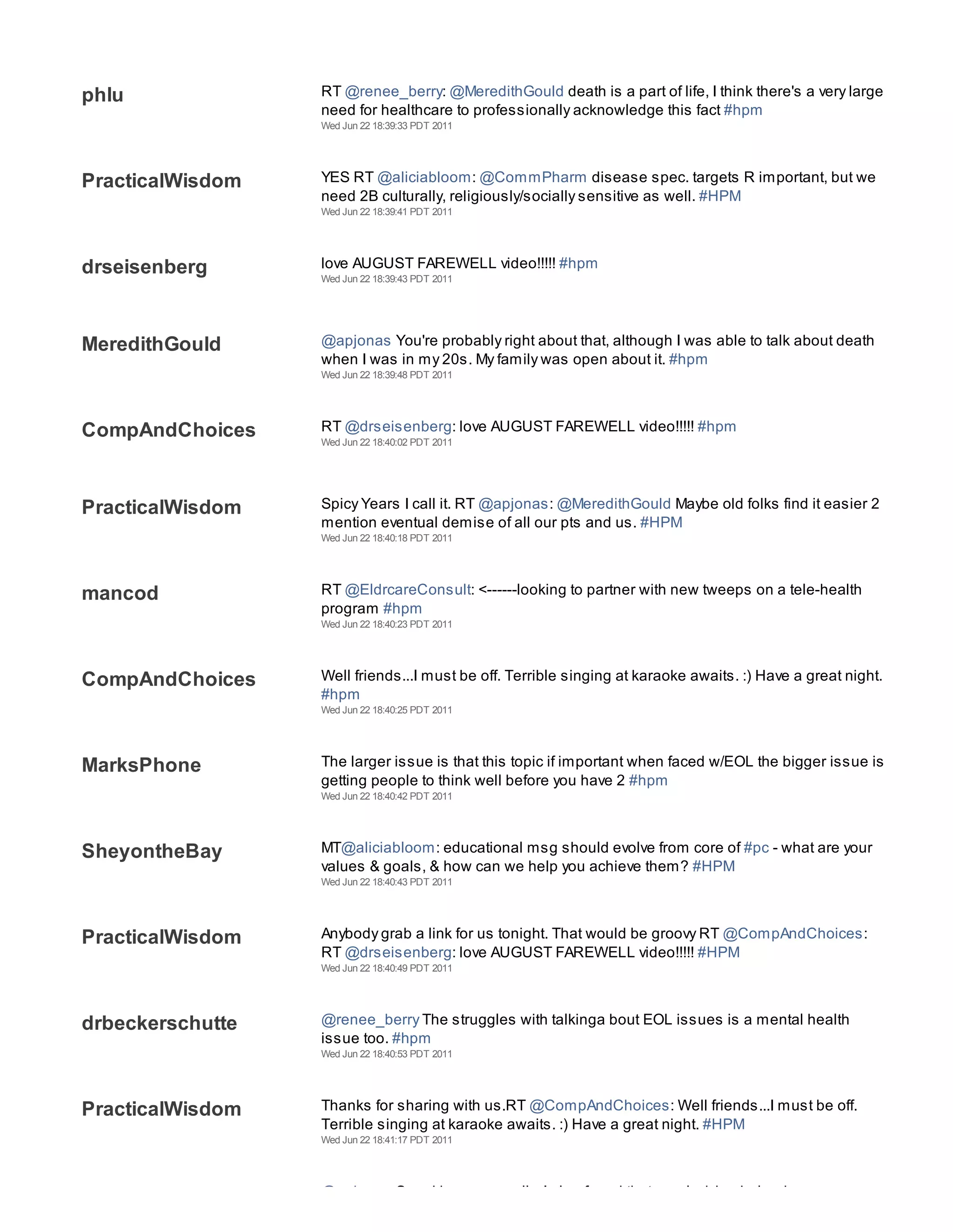Wed Jun 22 18:39:27 PDT 2011




phlu              RT @renee_berry: @MeredithGould death is a part of life, I think there's a very large
                  need for healthcare to professionally acknowledge this fact #hpm
                  Wed Jun 22 18:39:33 PDT 2011




PracticalWisdom   YES RT @aliciabloom: @CommPharm disease spec. targets R important, but we
                  need 2B culturally, religiously/socially sensitive as well. #HPM
                  Wed Jun 22 18:39:41 PDT 2011




drseisenberg      love AUGUST FAREWELL video!!!!! #hpm
                  Wed Jun 22 18:39:43 PDT 2011




MeredithGould     @apjonas You're probably right about that, although I was able to talk about death
                  when I was in my 20s. My family was open about it. #hpm
                  Wed Jun 22 18:39:48 PDT 2011




CompAndChoices    RT @drseisenberg: love AUGUST FAREWELL video!!!!! #hpm
                  Wed Jun 22 18:40:02 PDT 2011




PracticalWisdom   Spicy Years I call it. RT @apjonas: @MeredithGould Maybe old folks find it easier 2
                  mention eventual demise of all our pts and us. #HPM
                  Wed Jun 22 18:40:18 PDT 2011




mancod            RT @EldrcareConsult: <------looking to partner with new tweeps on a tele-health
                  program #hpm
                  Wed Jun 22 18:40:23 PDT 2011




CompAndChoices    Well friends...I must be off. Terrible singing at karaoke awaits. :) Have a great night.
                  #hpm
                  Wed Jun 22 18:40:25 PDT 2011




MarksPhone        The larger issue is that this topic if important when faced w/EOL the bigger issue is
                  getting people to think well before you have 2 #hpm
                  Wed Jun 22 18:40:42 PDT 2011




SheyontheBay      MT@aliciabloom: educational msg should evolve from core of #pc - what are your
                  values & goals, & how can we help you achieve them? #HPM
                  Wed Jun 22 18:40:43 PDT 2011




PracticalWisdom   Anybody grab a link for us tonight. That would be groovy RT @CompAndChoices:
                  RT @drseisenberg: love AUGUST FAREWELL video!!!!! #HPM
                  Wed Jun 22 18:40:49 PDT 2011




drbeckerschutte   @renee_berry The struggles with talkinga bout EOL issues is a mental health
                  issue too. #hpm
                  Wed Jun 22 18:40:53 PDT 2011




PracticalWisdom   Thanks for sharing with us.RT @CompAndChoices: Well friends...I must be off.
                  Terrible singing at karaoke awaits. :) Have a great night. #HPM
                  Wed Jun 22 18:41:17 PDT 2011




MeredithGould     @apjonas Speaking personally, I also found that nearly dying helped ease my
 