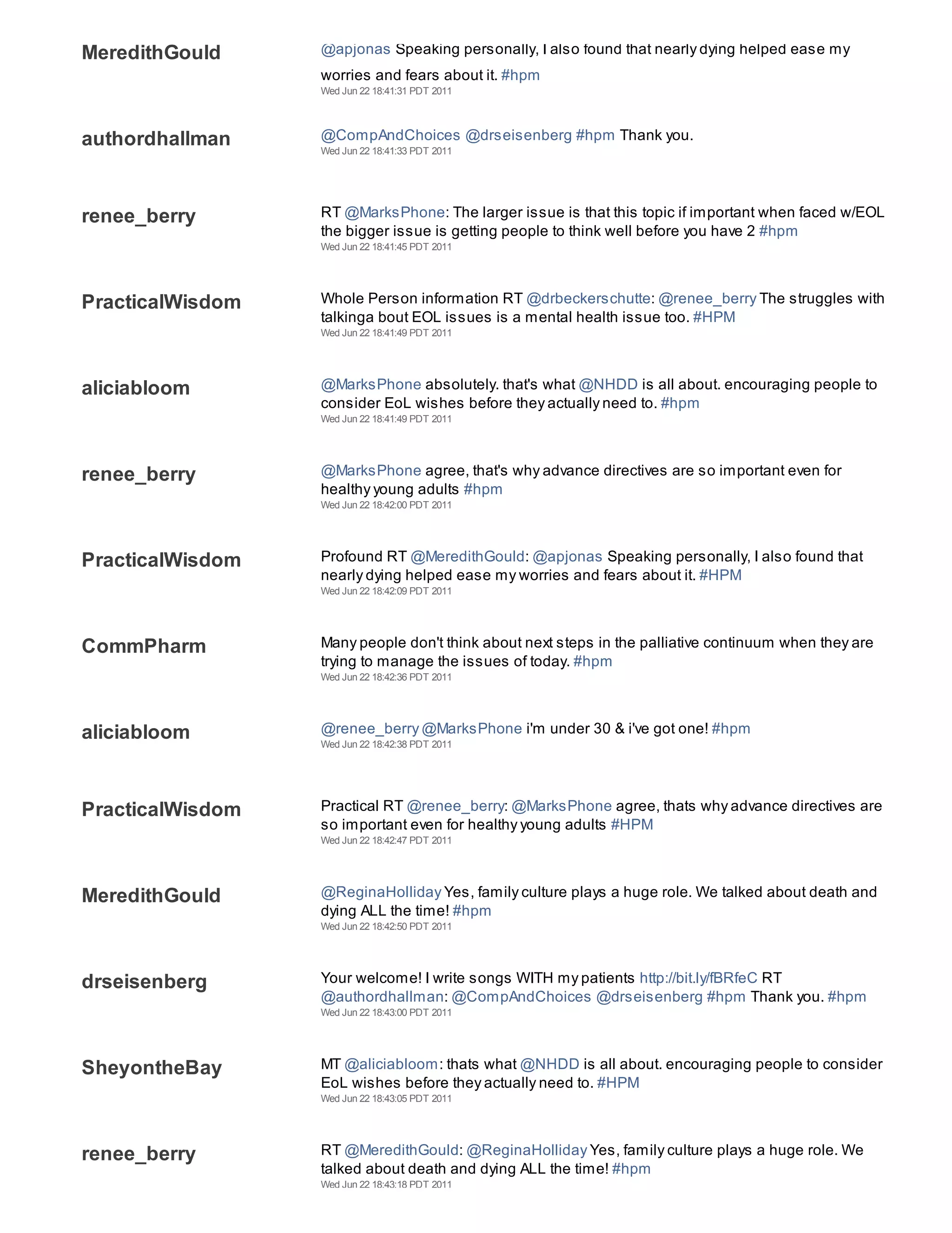MeredithGould     @apjonas Speaking personally, I also found that nearly dying helped ease my
                  worries and fears about it. #hpm
                  Wed Jun 22 18:41:31 PDT 2011




authordhallman    @CompAndChoices @drseisenberg #hpm Thank you.
                  Wed Jun 22 18:41:33 PDT 2011




renee_berry       RT @MarksPhone: The larger issue is that this topic if important when faced w/EOL
                  the bigger issue is getting people to think well before you have 2 #hpm
                  Wed Jun 22 18:41:45 PDT 2011




PracticalWisdom   Whole Person information RT @drbeckerschutte: @renee_berry The struggles with
                  talkinga bout EOL issues is a mental health issue too. #HPM
                  Wed Jun 22 18:41:49 PDT 2011




aliciabloom       @MarksPhone absolutely. that's what @NHDD is all about. encouraging people to
                  consider EoL wishes before they actually need to. #hpm
                  Wed Jun 22 18:41:49 PDT 2011




renee_berry       @MarksPhone agree, that's why advance directives are so important even for
                  healthy young adults #hpm
                  Wed Jun 22 18:42:00 PDT 2011




PracticalWisdom   Profound RT @MeredithGould: @apjonas Speaking personally, I also found that
                  nearly dying helped ease my worries and fears about it. #HPM
                  Wed Jun 22 18:42:09 PDT 2011




CommPharm         Many people don't think about next steps in the palliative continuum when they are
                  trying to manage the issues of today. #hpm
                  Wed Jun 22 18:42:36 PDT 2011




aliciabloom       @renee_berry @MarksPhone i'm under 30 & i've got one! #hpm
                  Wed Jun 22 18:42:38 PDT 2011




PracticalWisdom   Practical RT @renee_berry: @MarksPhone agree, thats why advance directives are
                  so important even for healthy young adults #HPM
                  Wed Jun 22 18:42:47 PDT 2011




MeredithGould     @ReginaHolliday Yes, family culture plays a huge role. We talked about death and
                  dying ALL the time! #hpm
                  Wed Jun 22 18:42:50 PDT 2011




drseisenberg      Your welcome! I write songs WITH my patients http://bit.ly/fBRfeC RT
                  @authordhallman: @CompAndChoices @drseisenberg #hpm Thank you. #hpm
                  Wed Jun 22 18:43:00 PDT 2011




SheyontheBay      MT @aliciabloom: thats what @NHDD is all about. encouraging people to consider
                  EoL wishes before they actually need to. #HPM
                  Wed Jun 22 18:43:05 PDT 2011




renee_berry       RT @MeredithGould: @ReginaHolliday Yes, family culture plays a huge role. We
                  talked about death and dying ALL the time! #hpm
                  Wed Jun 22 18:43:18 PDT 2011
 