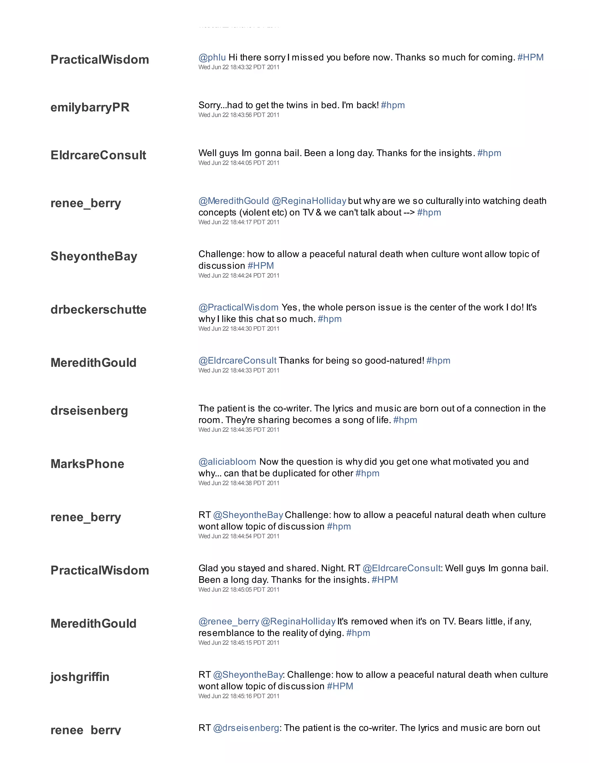 Wed Jun 22 18:43:18 PDT 2011




PracticalWisdom   @phlu Hi there sorry I missed you before now. Thanks so much for coming. #HPM
                  Wed Jun 22 18:43:32 PDT 2011




emilybarryPR      Sorry...had to get the twins in bed. I'm back! #hpm
                  Wed Jun 22 18:43:56 PDT 2011




EldrcareConsult   Well guys Im gonna bail. Been a long day. Thanks for the insights. #hpm
                  Wed Jun 22 18:44:05 PDT 2011




renee_berry       @MeredithGould @ReginaHolliday but why are we so culturally into watching death
                  concepts (violent etc) on TV & we can't talk about --> #hpm
                  Wed Jun 22 18:44:17 PDT 2011




SheyontheBay      Challenge: how to allow a peaceful natural death when culture wont allow topic of
                  discussion #HPM
                  Wed Jun 22 18:44:24 PDT 2011




drbeckerschutte   @PracticalWisdom Yes, the whole person issue is the center of the work I do! It's
                  why I like this chat so much. #hpm
                  Wed Jun 22 18:44:30 PDT 2011




MeredithGould     @EldrcareConsult Thanks for being so good-natured! #hpm
                  Wed Jun 22 18:44:33 PDT 2011




drseisenberg      The patient is the co-writer. The lyrics and music are born out of a connection in the
                  room. They're sharing becomes a song of life. #hpm
                  Wed Jun 22 18:44:35 PDT 2011




MarksPhone        @aliciabloom Now the question is why did you get one what motivated you and
                  why... can that be duplicated for other #hpm
                  Wed Jun 22 18:44:38 PDT 2011




renee_berry       RT @SheyontheBay Challenge: how to allow a peaceful natural death when culture
                  wont allow topic of discussion #hpm
                  Wed Jun 22 18:44:54 PDT 2011




PracticalWisdom   Glad you stayed and shared. Night. RT @EldrcareConsult: Well guys Im gonna bail.
                  Been a long day. Thanks for the insights. #HPM
                  Wed Jun 22 18:45:05 PDT 2011




MeredithGould     @renee_berry @ReginaHolliday It's removed when it's on TV. Bears little, if any,
                  resemblance to the reality of dying. #hpm
                  Wed Jun 22 18:45:15 PDT 2011




joshgriffin       RT @SheyontheBay: Challenge: how to allow a peaceful natural death when culture
                  wont allow topic of discussion #HPM
                  Wed Jun 22 18:45:16 PDT 2011




renee_berry       RT @drseisenberg: The patient is the co-writer. The lyrics and music are born out
                  of a connection in the room. They're sharing becomes a song of life. #hpm
 