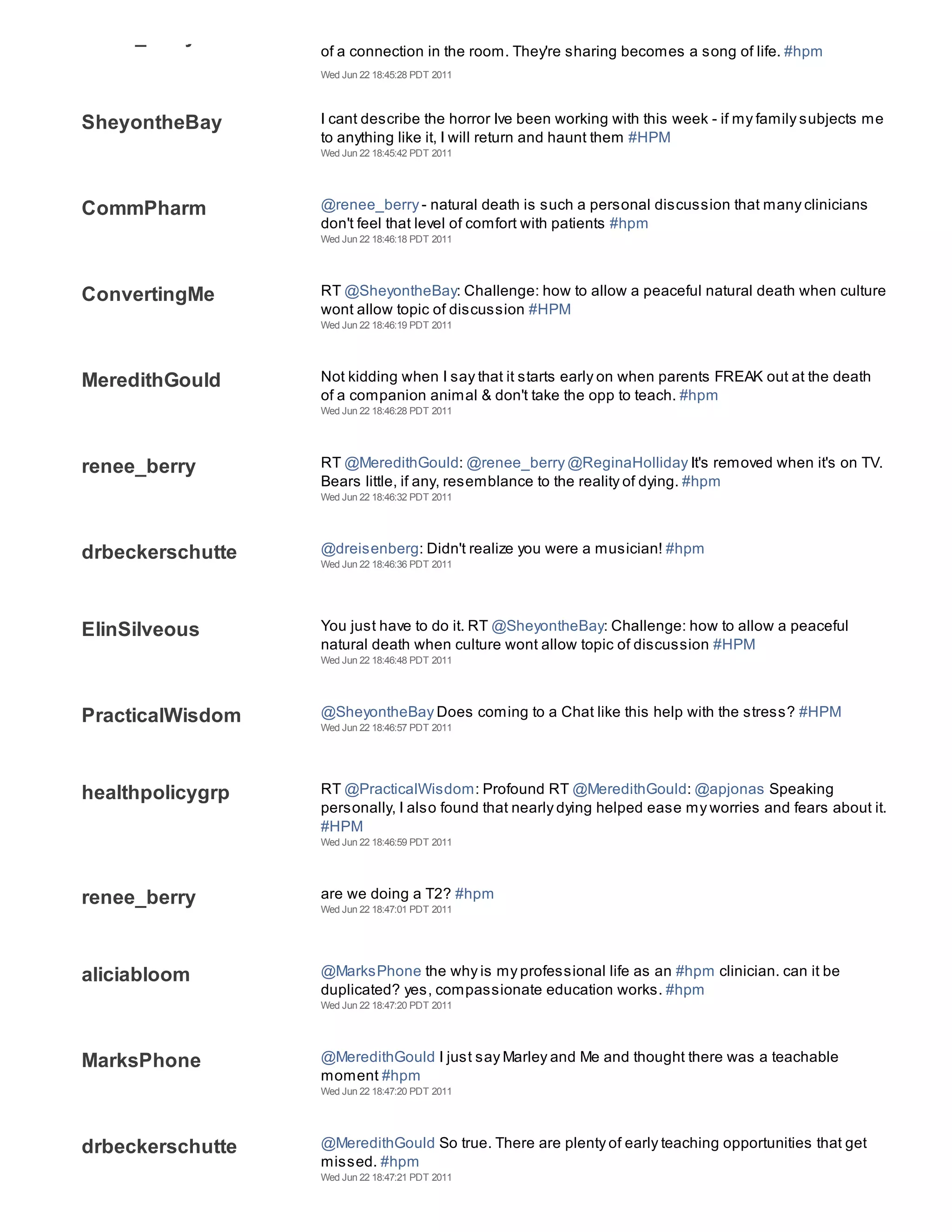 renee_berry
                  of a connection in the room. They're sharing becomes a song of life. #hpm
                  Wed Jun 22 18:45:28 PDT 2011




SheyontheBay      I cant describe the horror Ive been working with this week - if my family subjects me
                  to anything like it, I will return and haunt them #HPM
                  Wed Jun 22 18:45:42 PDT 2011




CommPharm         @renee_berry - natural death is such a personal discussion that many clinicians
                  don't feel that level of comfort with patients #hpm
                  Wed Jun 22 18:46:18 PDT 2011




ConvertingMe      RT @SheyontheBay: Challenge: how to allow a peaceful natural death when culture
                  wont allow topic of discussion #HPM
                  Wed Jun 22 18:46:19 PDT 2011




MeredithGould     Not kidding when I say that it starts early on when parents FREAK out at the death
                  of a companion animal & don't take the opp to teach. #hpm
                  Wed Jun 22 18:46:28 PDT 2011




renee_berry       RT @MeredithGould: @renee_berry @ReginaHolliday It's removed when it's on TV.
                  Bears little, if any, resemblance to the reality of dying. #hpm
                  Wed Jun 22 18:46:32 PDT 2011




drbeckerschutte   @dreisenberg: Didn't realize you were a musician! #hpm
                  Wed Jun 22 18:46:36 PDT 2011




ElinSilveous      You just have to do it. RT @SheyontheBay: Challenge: how to allow a peaceful
                  natural death when culture wont allow topic of discussion #HPM
                  Wed Jun 22 18:46:48 PDT 2011




PracticalWisdom   @SheyontheBay Does coming to a Chat like this help with the stress? #HPM
                  Wed Jun 22 18:46:57 PDT 2011




healthpolicygrp   RT @PracticalWisdom: Profound RT @MeredithGould: @apjonas Speaking
                  personally, I also found that nearly dying helped ease my worries and fears about it.
                  #HPM
                  Wed Jun 22 18:46:59 PDT 2011




renee_berry       are we doing a T2? #hpm
                  Wed Jun 22 18:47:01 PDT 2011




aliciabloom       @MarksPhone the why is my professional life as an #hpm clinician. can it be
                  duplicated? yes, compassionate education works. #hpm
                  Wed Jun 22 18:47:20 PDT 2011




MarksPhone        @MeredithGould I just say Marley and Me and thought there was a teachable
                  moment #hpm
                  Wed Jun 22 18:47:20 PDT 2011




drbeckerschutte   @MeredithGould So true. There are plenty of early teaching opportunities that get
                  missed. #hpm
                  Wed Jun 22 18:47:21 PDT 2011
 
