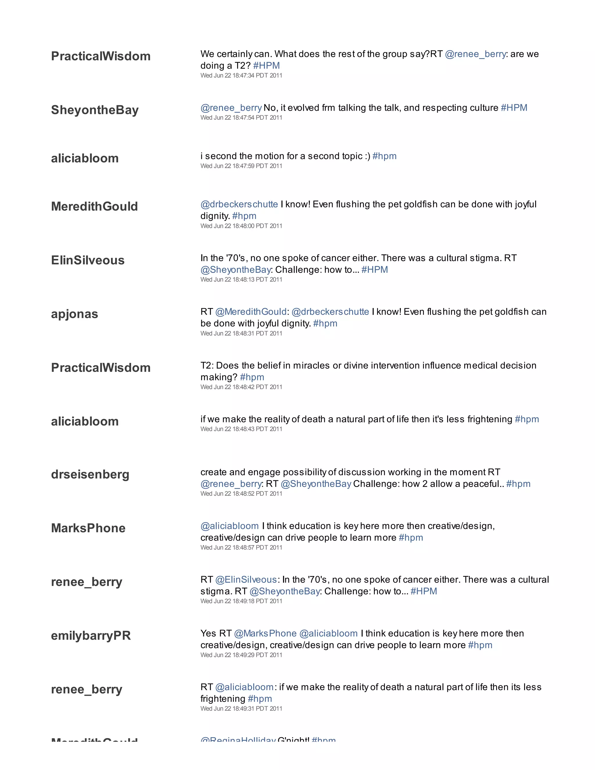 PracticalWisdom   We certainly can. What does the rest of the group say?RT @renee_berry: are we
                  doing a T2? #HPM
                  Wed Jun 22 18:47:34 PDT 2011




SheyontheBay      @renee_berry No, it evolved frm talking the talk, and respecting culture #HPM
                  Wed Jun 22 18:47:54 PDT 2011




aliciabloom       i second the motion for a second topic :) #hpm
                  Wed Jun 22 18:47:59 PDT 2011




MeredithGould     @drbeckerschutte I know! Even flushing the pet goldfish can be done with joyful
                  dignity. #hpm
                  Wed Jun 22 18:48:00 PDT 2011




ElinSilveous      In the '70's, no one spoke of cancer either. There was a cultural stigma. RT
                  @SheyontheBay: Challenge: how to... #HPM
                  Wed Jun 22 18:48:13 PDT 2011




apjonas           RT @MeredithGould: @drbeckerschutte I know! Even flushing the pet goldfish can
                  be done with joyful dignity. #hpm
                  Wed Jun 22 18:48:31 PDT 2011




PracticalWisdom   T2: Does the belief in miracles or divine intervention influence medical decision
                  making? #hpm
                  Wed Jun 22 18:48:42 PDT 2011




aliciabloom       if we make the reality of death a natural part of life then it's less frightening #hpm
                  Wed Jun 22 18:48:43 PDT 2011




drseisenberg      create and engage possibility of discussion working in the moment RT
                  @renee_berry: RT @SheyontheBay Challenge: how 2 allow a peaceful.. #hpm
                  Wed Jun 22 18:48:52 PDT 2011




MarksPhone        @aliciabloom I think education is key here more then creative/design,
                  creative/design can drive people to learn more #hpm
                  Wed Jun 22 18:48:57 PDT 2011




renee_berry       RT @ElinSilveous: In the '70's, no one spoke of cancer either. There was a cultural
                  stigma. RT @SheyontheBay: Challenge: how to... #HPM
                  Wed Jun 22 18:49:18 PDT 2011




emilybarryPR      Yes RT @MarksPhone @aliciabloom I think education is key here more then
                  creative/design, creative/design can drive people to learn more #hpm
                  Wed Jun 22 18:49:29 PDT 2011




renee_berry       RT @aliciabloom: if we make the reality of death a natural part of life then its less
                  frightening #hpm
                  Wed Jun 22 18:49:31 PDT 2011




MeredithGould     @ReginaHolliday G'night! #hpm
 