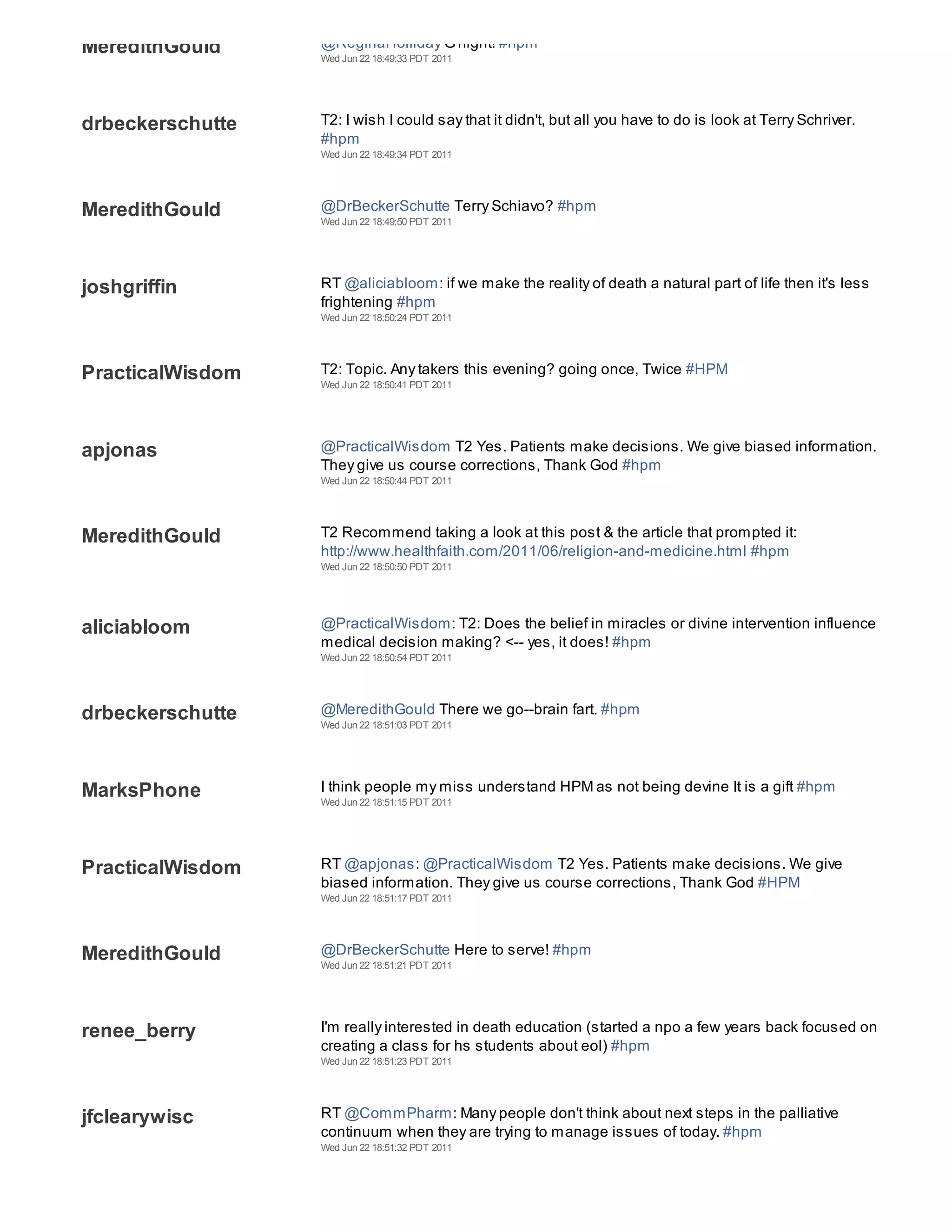MeredithGould     @ReginaHolliday G'night! #hpm
                  Wed Jun 22 18:49:33 PDT 2011




drbeckerschutte   T2: I wish I could say that it didn't, but all you have to do is look at Terry Schriver.
                  #hpm
                  Wed Jun 22 18:49:34 PDT 2011




MeredithGould     @DrBeckerSchutte Terry Schiavo? #hpm
                  Wed Jun 22 18:49:50 PDT 2011




joshgriffin       RT @aliciabloom: if we make the reality of death a natural part of life then it's less
                  frightening #hpm
                  Wed Jun 22 18:50:24 PDT 2011




PracticalWisdom   T2: Topic. Any takers this evening? going once, Twice #HPM
                  Wed Jun 22 18:50:41 PDT 2011




apjonas           @PracticalWisdom T2 Yes. Patients make decisions. We give biased information.
                  They give us course corrections, Thank God #hpm
                  Wed Jun 22 18:50:44 PDT 2011




MeredithGould     T2 Recommend taking a look at this post & the article that prompted it:
                  http://www.healthfaith.com/2011/06/religion-and-medicine.html #hpm
                  Wed Jun 22 18:50:50 PDT 2011




aliciabloom       @PracticalWisdom: T2: Does the belief in miracles or divine intervention influence
                  medical decision making? <-- yes, it does! #hpm
                  Wed Jun 22 18:50:54 PDT 2011




drbeckerschutte   @MeredithGould There we go--brain fart. #hpm
                  Wed Jun 22 18:51:03 PDT 2011




MarksPhone        I think people my miss understand HPM as not being devine It is a gift #hpm
                  Wed Jun 22 18:51:15 PDT 2011




PracticalWisdom   RT @apjonas: @PracticalWisdom T2 Yes. Patients make decisions. We give
                  biased information. They give us course corrections, Thank God #HPM
                  Wed Jun 22 18:51:17 PDT 2011




MeredithGould     @DrBeckerSchutte Here to serve! #hpm
                  Wed Jun 22 18:51:21 PDT 2011




renee_berry       I'm really interested in death education (started a npo a few years back focused on
                  creating a class for hs students about eol) #hpm
                  Wed Jun 22 18:51:23 PDT 2011




jfclearywisc      RT @CommPharm: Many people don't think about next steps in the palliative
                  continuum when they are trying to manage issues of today. #hpm
                  Wed Jun 22 18:51:32 PDT 2011
 