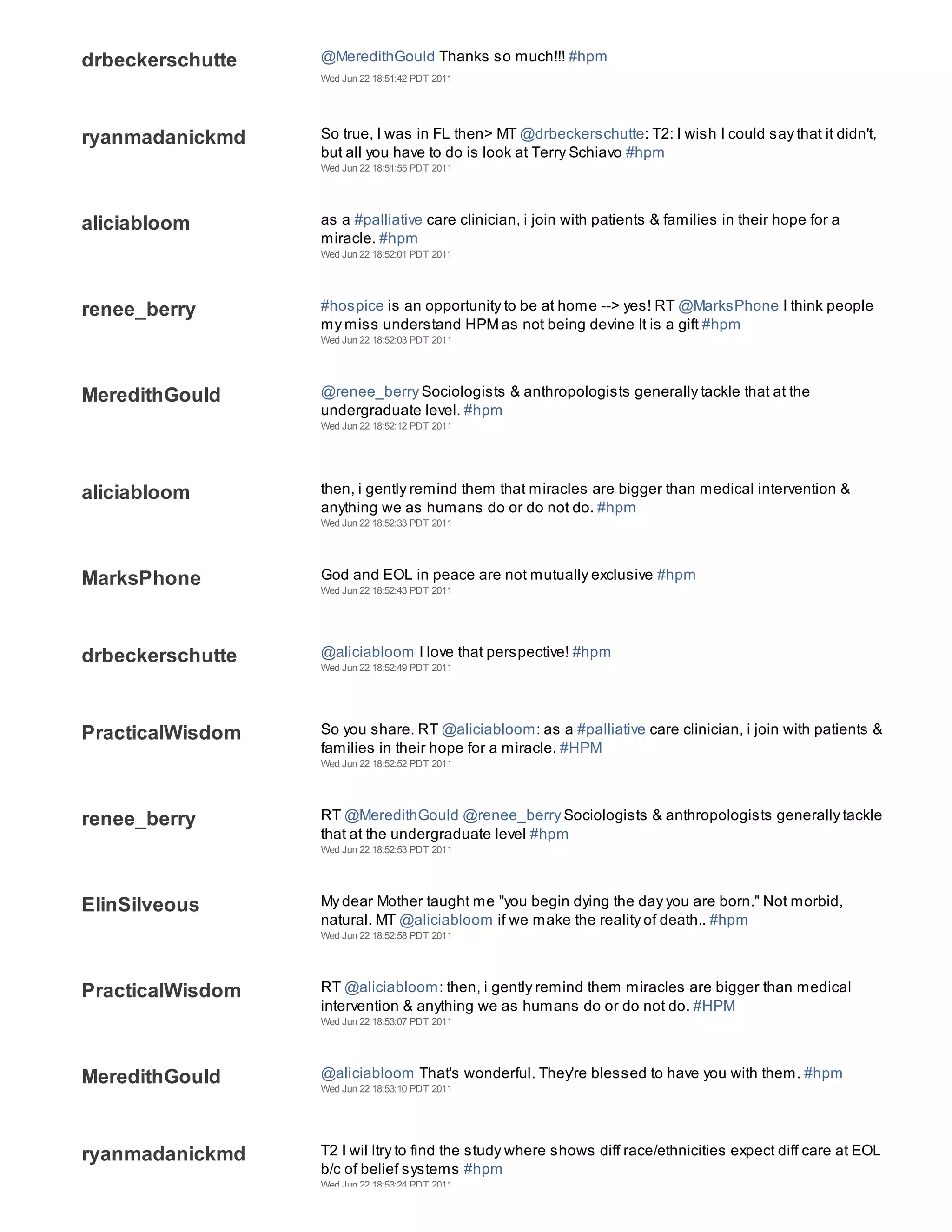 drbeckerschutte   @MeredithGould Thanks so much!!! #hpm
                  Wed Jun 22 18:51:42 PDT 2011




ryanmadanickmd    So true, I was in FL then> MT @drbeckerschutte: T2: I wish I could say that it didn't,
                  but all you have to do is look at Terry Schiavo #hpm
                  Wed Jun 22 18:51:55 PDT 2011




aliciabloom       as a #palliative care clinician, i join with patients & families in their hope for a
                  miracle. #hpm
                  Wed Jun 22 18:52:01 PDT 2011




renee_berry       #hospice is an opportunity to be at home --> yes! RT @MarksPhone I think people
                  my miss understand HPM as not being devine It is a gift #hpm
                  Wed Jun 22 18:52:03 PDT 2011




MeredithGould     @renee_berry Sociologists & anthropologists generally tackle that at the
                  undergraduate level. #hpm
                  Wed Jun 22 18:52:12 PDT 2011




aliciabloom       then, i gently remind them that miracles are bigger than medical intervention &
                  anything we as humans do or do not do. #hpm
                  Wed Jun 22 18:52:33 PDT 2011




MarksPhone        God and EOL in peace are not mutually exclusive #hpm
                  Wed Jun 22 18:52:43 PDT 2011




drbeckerschutte   @aliciabloom I love that perspective! #hpm
                  Wed Jun 22 18:52:49 PDT 2011




PracticalWisdom   So you share. RT @aliciabloom: as a #palliative care clinician, i join with patients &
                  families in their hope for a miracle. #HPM
                  Wed Jun 22 18:52:52 PDT 2011




renee_berry       RT @MeredithGould @renee_berry Sociologists & anthropologists generally tackle
                  that at the undergraduate level #hpm
                  Wed Jun 22 18:52:53 PDT 2011




ElinSilveous      My dear Mother taught me "you begin dying the day you are born." Not morbid,
                  natural. MT @aliciabloom if we make the reality of death.. #hpm
                  Wed Jun 22 18:52:58 PDT 2011




PracticalWisdom   RT @aliciabloom: then, i gently remind them miracles are bigger than medical
                  intervention & anything we as humans do or do not do. #HPM
                  Wed Jun 22 18:53:07 PDT 2011




MeredithGould     @aliciabloom That's wonderful. They're blessed to have you with them. #hpm
                  Wed Jun 22 18:53:10 PDT 2011




ryanmadanickmd    T2 I wil ltry to find the study where shows diff race/ethnicities expect diff care at EOL
                  b/c of belief systems #hpm
                  Wed Jun 22 18:53:24 PDT 2011
 