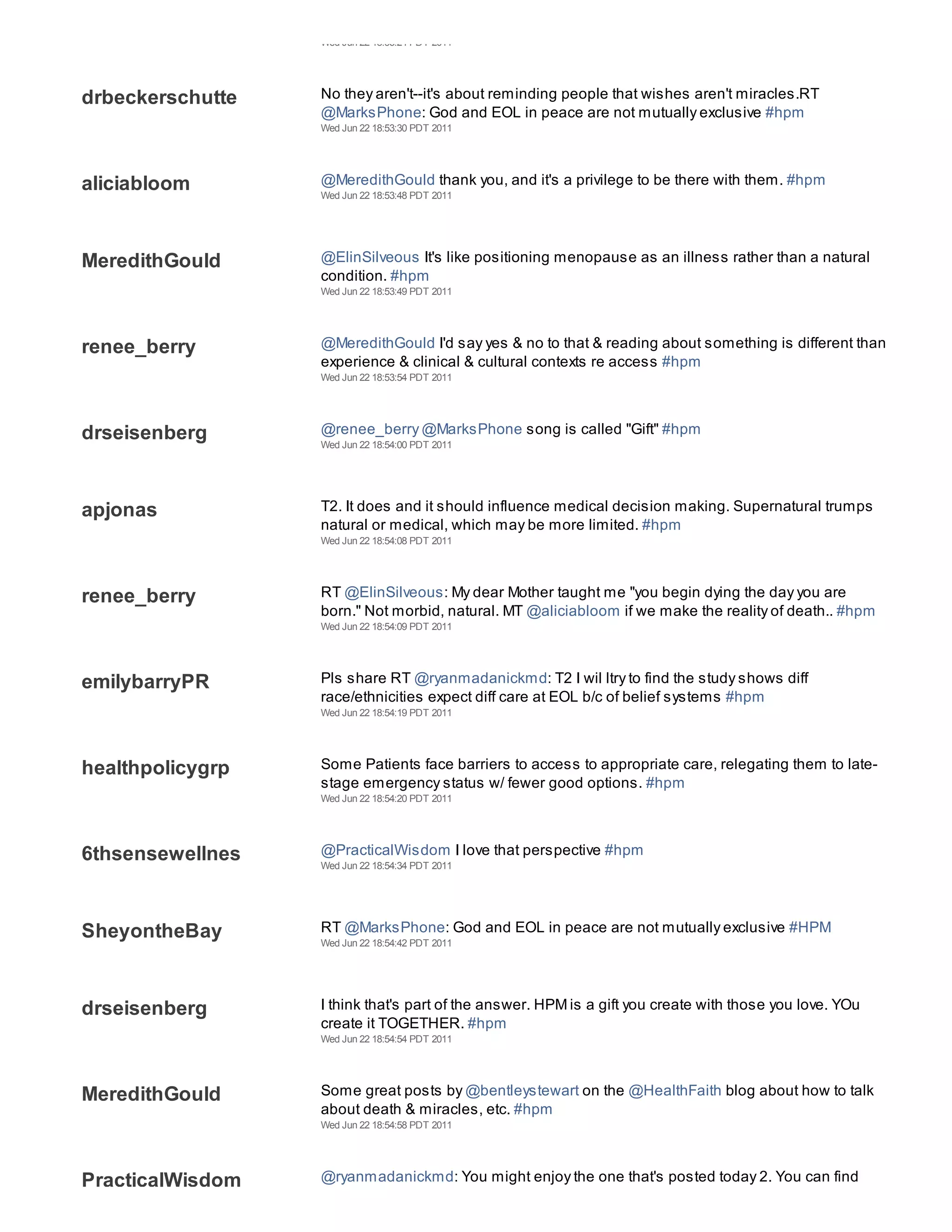 Wed Jun 22 18:53:24 PDT 2011




drbeckerschutte   No they aren't--it's about reminding people that wishes aren't miracles.RT
                  @MarksPhone: God and EOL in peace are not mutually exclusive #hpm
                  Wed Jun 22 18:53:30 PDT 2011




aliciabloom       @MeredithGould thank you, and it's a privilege to be there with them. #hpm
                  Wed Jun 22 18:53:48 PDT 2011




MeredithGould     @ElinSilveous It's like positioning menopause as an illness rather than a natural
                  condition. #hpm
                  Wed Jun 22 18:53:49 PDT 2011




renee_berry       @MeredithGould I'd say yes & no to that & reading about something is different than
                  experience & clinical & cultural contexts re access #hpm
                  Wed Jun 22 18:53:54 PDT 2011




drseisenberg      @renee_berry @MarksPhone song is called "Gift" #hpm
                  Wed Jun 22 18:54:00 PDT 2011




apjonas           T2. It does and it should influence medical decision making. Supernatural trumps
                  natural or medical, which may be more limited. #hpm
                  Wed Jun 22 18:54:08 PDT 2011




renee_berry       RT @ElinSilveous: My dear Mother taught me "you begin dying the day you are
                  born." Not morbid, natural. MT @aliciabloom if we make the reality of death.. #hpm
                  Wed Jun 22 18:54:09 PDT 2011




emilybarryPR      Pls share RT @ryanmadanickmd: T2 I wil ltry to find the study shows diff
                  race/ethnicities expect diff care at EOL b/c of belief systems #hpm
                  Wed Jun 22 18:54:19 PDT 2011




healthpolicygrp   Some Patients face barriers to access to appropriate care, relegating them to late-
                  stage emergency status w/ fewer good options. #hpm
                  Wed Jun 22 18:54:20 PDT 2011




6thsensewellnes   @PracticalWisdom I love that perspective #hpm
                  Wed Jun 22 18:54:34 PDT 2011




SheyontheBay      RT @MarksPhone: God and EOL in peace are not mutually exclusive #HPM
                  Wed Jun 22 18:54:42 PDT 2011




drseisenberg      I think that's part of the answer. HPM is a gift you create with those you love. YOu
                  create it TOGETHER. #hpm
                  Wed Jun 22 18:54:54 PDT 2011




MeredithGould     Some great posts by @bentleystewart on the @HealthFaith blog about how to talk
                  about death & miracles, etc. #hpm
                  Wed Jun 22 18:54:58 PDT 2011




PracticalWisdom   @ryanmadanickmd: You might enjoy the one that's posted today 2. You can find
 