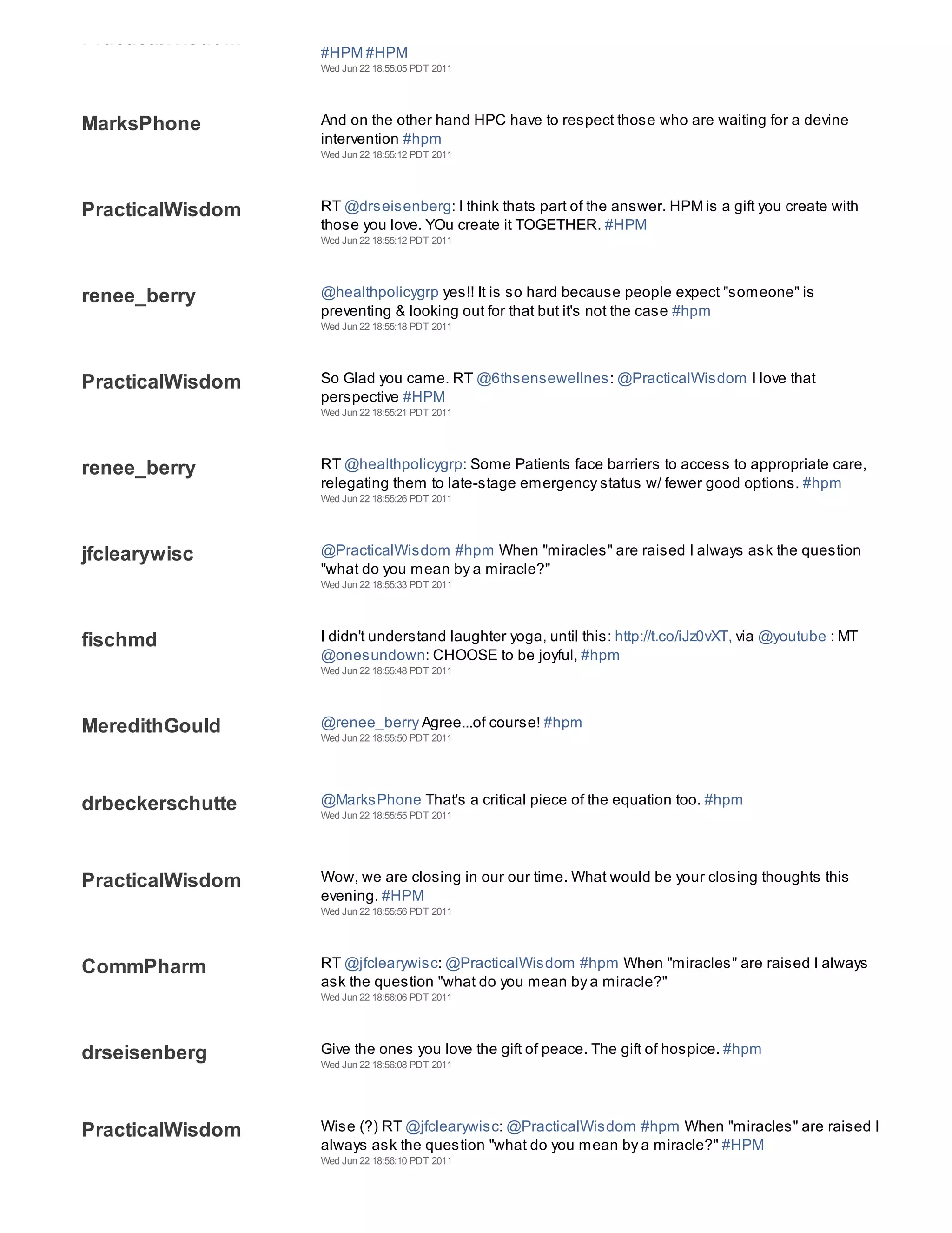 PracticalWisdom
                  #HPM #HPM
                  Wed Jun 22 18:55:05 PDT 2011




MarksPhone        And on the other hand HPC have to respect those who are waiting for a devine
                  intervention #hpm
                  Wed Jun 22 18:55:12 PDT 2011




PracticalWisdom   RT @drseisenberg: I think thats part of the answer. HPM is a gift you create with
                  those you love. YOu create it TOGETHER. #HPM
                  Wed Jun 22 18:55:12 PDT 2011




renee_berry       @healthpolicygrp yes!! It is so hard because people expect "someone" is
                  preventing & looking out for that but it's not the case #hpm
                  Wed Jun 22 18:55:18 PDT 2011




PracticalWisdom   So Glad you came. RT @6thsensewellnes: @PracticalWisdom I love that
                  perspective #HPM
                  Wed Jun 22 18:55:21 PDT 2011




renee_berry       RT @healthpolicygrp: Some Patients face barriers to access to appropriate care,
                  relegating them to late-stage emergency status w/ fewer good options. #hpm
                  Wed Jun 22 18:55:26 PDT 2011




jfclearywisc      @PracticalWisdom #hpm When "miracles" are raised I always ask the question
                  "what do you mean by a miracle?"
                  Wed Jun 22 18:55:33 PDT 2011




fischmd           I didn't understand laughter yoga, until this: http://t.co/iJz0vXT, via @youtube : MT
                  @onesundown: CHOOSE to be joyful, #hpm
                  Wed Jun 22 18:55:48 PDT 2011




MeredithGould     @renee_berry Agree...of course! #hpm
                  Wed Jun 22 18:55:50 PDT 2011




drbeckerschutte   @MarksPhone That's a critical piece of the equation too. #hpm
                  Wed Jun 22 18:55:55 PDT 2011




PracticalWisdom   Wow, we are closing in our our time. What would be your closing thoughts this
                  evening. #HPM
                  Wed Jun 22 18:55:56 PDT 2011




CommPharm         RT @jfclearywisc: @PracticalWisdom #hpm When "miracles" are raised I always
                  ask the question "what do you mean by a miracle?"
                  Wed Jun 22 18:56:06 PDT 2011




drseisenberg      Give the ones you love the gift of peace. The gift of hospice. #hpm
                  Wed Jun 22 18:56:08 PDT 2011




PracticalWisdom   Wise (?) RT @jfclearywisc: @PracticalWisdom #hpm When "miracles" are raised I
                  always ask the question "what do you mean by a miracle?" #HPM
                  Wed Jun 22 18:56:10 PDT 2011
 