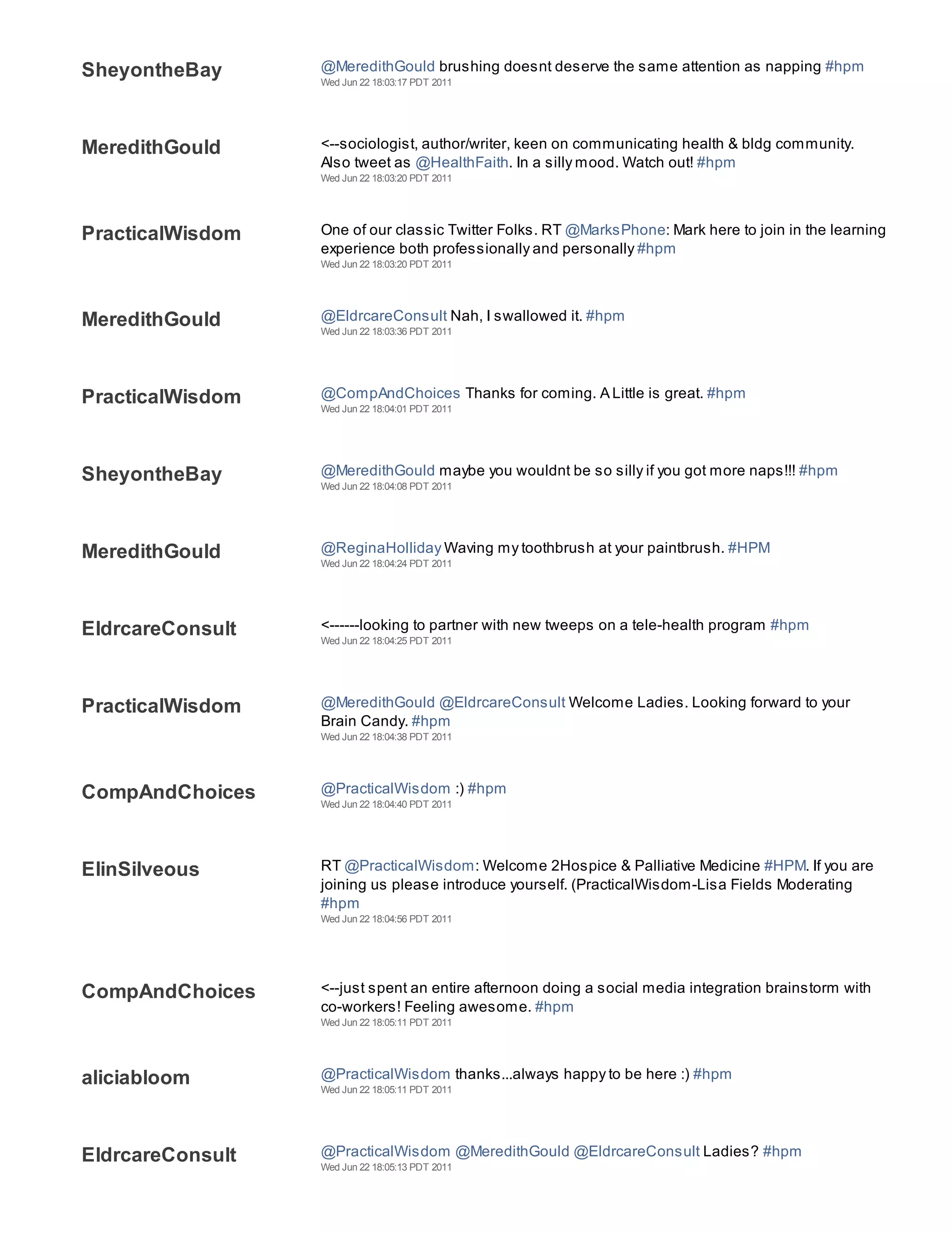 SheyontheBay      @MeredithGould brushing doesnt deserve the same attention as napping #hpm
                  Wed Jun 22 18:03:17 PDT 2011




MeredithGould     <--sociologist, author/writer, keen on communicating health & bldg community.
                  Also tweet as @HealthFaith. In a silly mood. Watch out! #hpm
                  Wed Jun 22 18:03:20 PDT 2011




PracticalWisdom   One of our classic Twitter Folks. RT @MarksPhone: Mark here to join in the learning
                  experience both professionally and personally #hpm
                  Wed Jun 22 18:03:20 PDT 2011




MeredithGould     @EldrcareConsult Nah, I swallowed it. #hpm
                  Wed Jun 22 18:03:36 PDT 2011




PracticalWisdom   @CompAndChoices Thanks for coming. A Little is great. #hpm
                  Wed Jun 22 18:04:01 PDT 2011




SheyontheBay      @MeredithGould maybe you wouldnt be so silly if you got more naps!!! #hpm
                  Wed Jun 22 18:04:08 PDT 2011




MeredithGould     @ReginaHolliday Waving my toothbrush at your paintbrush. #HPM
                  Wed Jun 22 18:04:24 PDT 2011




EldrcareConsult   <------looking to partner with new tweeps on a tele-health program #hpm
                  Wed Jun 22 18:04:25 PDT 2011




PracticalWisdom   @MeredithGould @EldrcareConsult Welcome Ladies. Looking forward to your
                  Brain Candy. #hpm
                  Wed Jun 22 18:04:38 PDT 2011




CompAndChoices    @PracticalWisdom :) #hpm
                  Wed Jun 22 18:04:40 PDT 2011




ElinSilveous      RT @PracticalWisdom: Welcome 2Hospice & Palliative Medicine #HPM. If you are
                  joining us please introduce yourself. (PracticalWisdom-Lisa Fields Moderating
                  #hpm
                  Wed Jun 22 18:04:56 PDT 2011




CompAndChoices    <--just spent an entire afternoon doing a social media integration brainstorm with
                  co-workers! Feeling awesome. #hpm
                  Wed Jun 22 18:05:11 PDT 2011




aliciabloom       @PracticalWisdom thanks...always happy to be here :) #hpm
                  Wed Jun 22 18:05:11 PDT 2011




EldrcareConsult   @PracticalWisdom @MeredithGould @EldrcareConsult Ladies? #hpm
                  Wed Jun 22 18:05:13 PDT 2011
 
