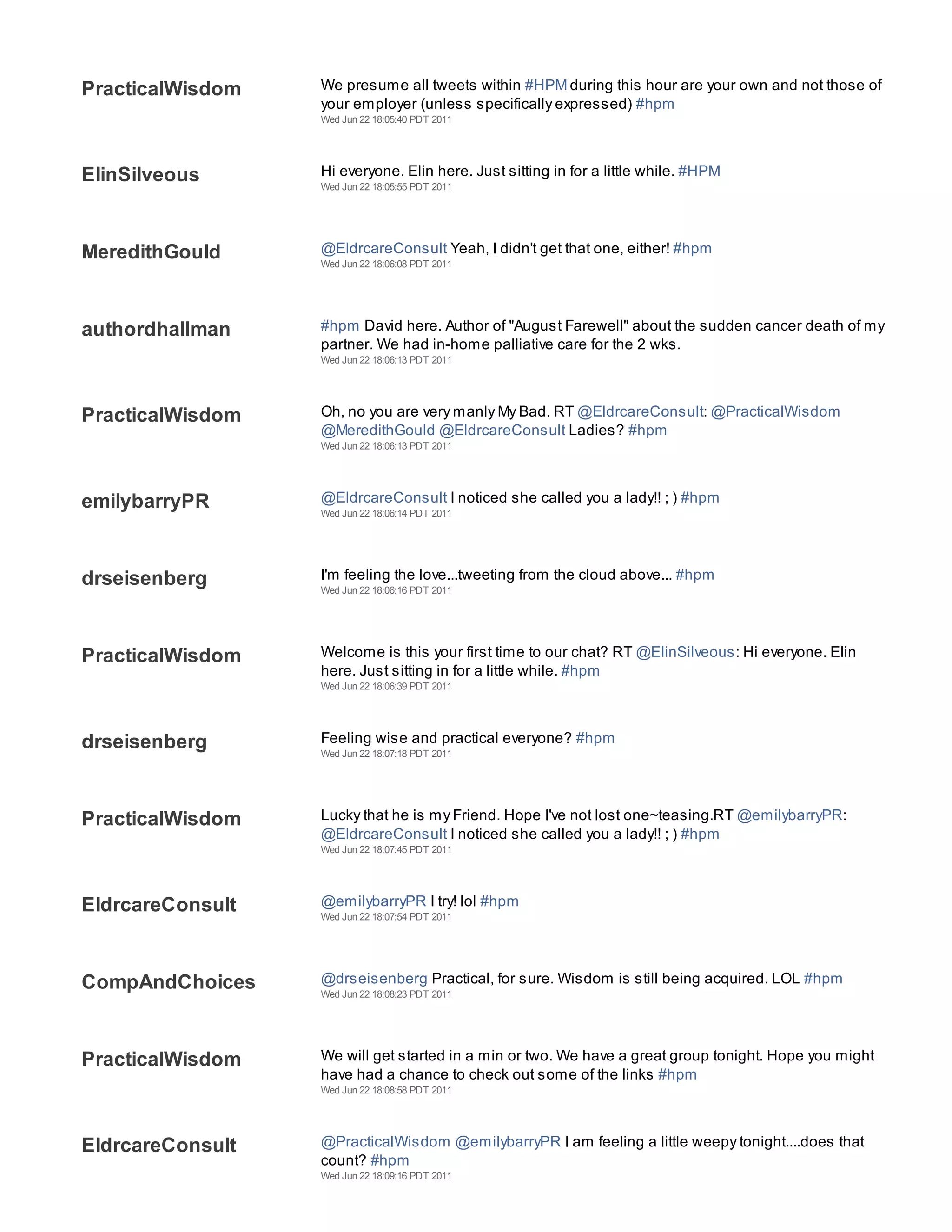 PracticalWisdom   We presume all tweets within #HPM during this hour are your own and not those of
                  your employer (unless specifically expressed) #hpm
                  Wed Jun 22 18:05:40 PDT 2011




ElinSilveous      Hi everyone. Elin here. Just sitting in for a little while. #HPM
                  Wed Jun 22 18:05:55 PDT 2011




MeredithGould     @EldrcareConsult Yeah, I didn't get that one, either! #hpm
                  Wed Jun 22 18:06:08 PDT 2011




authordhallman    #hpm David here. Author of "August Farewell" about the sudden cancer death of my
                  partner. We had in-home palliative care for the 2 wks.
                  Wed Jun 22 18:06:13 PDT 2011




PracticalWisdom   Oh, no you are very manly My Bad. RT @EldrcareConsult: @PracticalWisdom
                  @MeredithGould @EldrcareConsult Ladies? #hpm
                  Wed Jun 22 18:06:13 PDT 2011




emilybarryPR      @EldrcareConsult I noticed she called you a lady!! ; ) #hpm
                  Wed Jun 22 18:06:14 PDT 2011




drseisenberg      I'm feeling the love...tweeting from the cloud above... #hpm
                  Wed Jun 22 18:06:16 PDT 2011




PracticalWisdom   Welcome is this your first time to our chat? RT @ElinSilveous: Hi everyone. Elin
                  here. Just sitting in for a little while. #hpm
                  Wed Jun 22 18:06:39 PDT 2011




drseisenberg      Feeling wise and practical everyone? #hpm
                  Wed Jun 22 18:07:18 PDT 2011




PracticalWisdom   Lucky that he is my Friend. Hope I've not lost one~teasing.RT @emilybarryPR:
                  @EldrcareConsult I noticed she called you a lady!! ; ) #hpm
                  Wed Jun 22 18:07:45 PDT 2011




EldrcareConsult   @emilybarryPR I try! lol #hpm
                  Wed Jun 22 18:07:54 PDT 2011




CompAndChoices    @drseisenberg Practical, for sure. Wisdom is still being acquired. LOL #hpm
                  Wed Jun 22 18:08:23 PDT 2011




PracticalWisdom   We will get started in a min or two. We have a great group tonight. Hope you might
                  have had a chance to check out some of the links #hpm
                  Wed Jun 22 18:08:58 PDT 2011




EldrcareConsult   @PracticalWisdom @emilybarryPR I am feeling a little weepy tonight....does that
                  count? #hpm
                  Wed Jun 22 18:09:16 PDT 2011
 