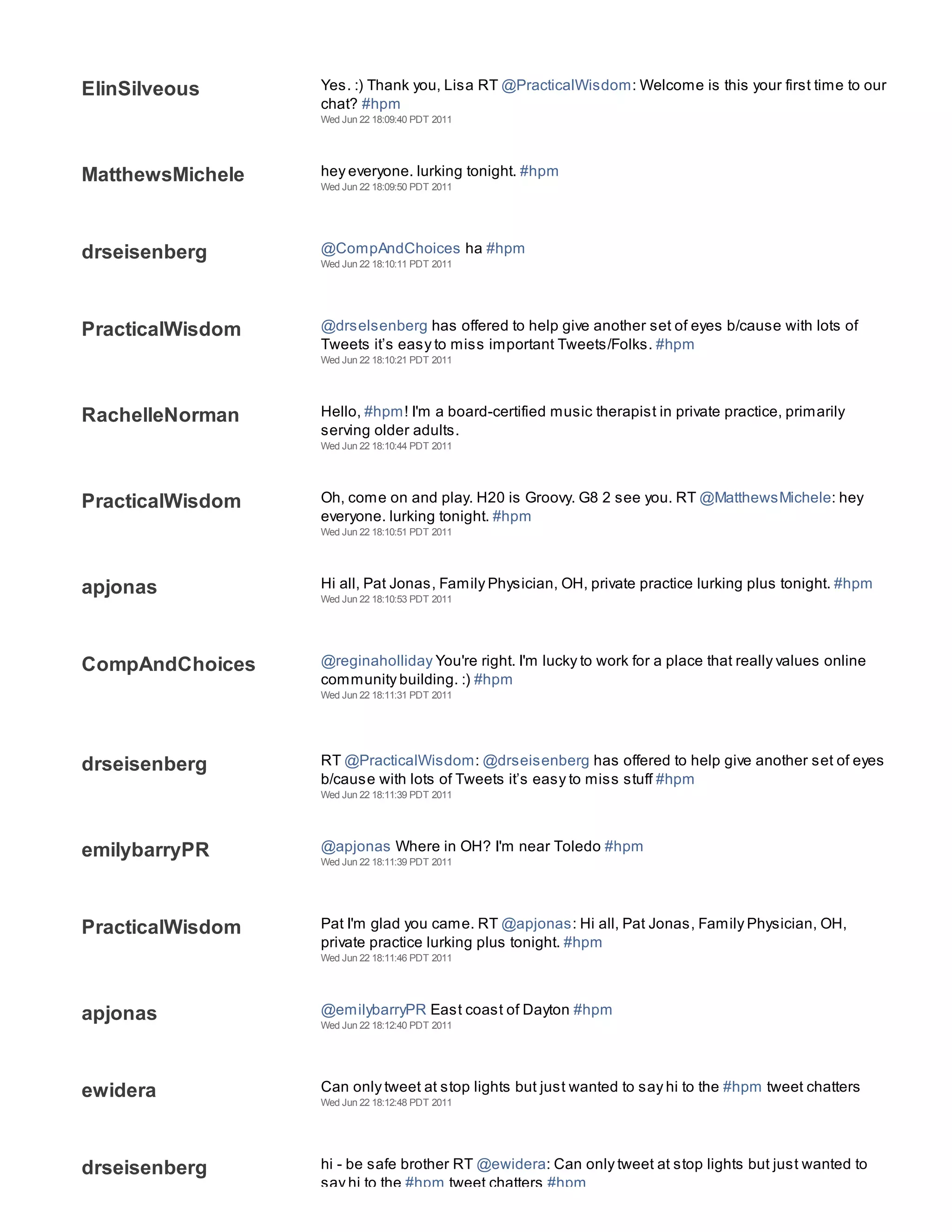 ElinSilveous      Yes. :) Thank you, Lisa RT @PracticalWisdom: Welcome is this your first time to our
                  chat? #hpm
                  Wed Jun 22 18:09:40 PDT 2011




MatthewsMichele   hey everyone. lurking tonight. #hpm
                  Wed Jun 22 18:09:50 PDT 2011




drseisenberg      @CompAndChoices ha #hpm
                  Wed Jun 22 18:10:11 PDT 2011




PracticalWisdom   @drselsenberg has offered to help give another set of eyes b/cause with lots of
                  Tweets it’s easy to miss important Tweets/Folks. #hpm
                  Wed Jun 22 18:10:21 PDT 2011




RachelleNorman    Hello, #hpm! I'm a board-certified music therapist in private practice, primarily
                  serving older adults.
                  Wed Jun 22 18:10:44 PDT 2011




PracticalWisdom   Oh, come on and play. H20 is Groovy. G8 2 see you. RT @MatthewsMichele: hey
                  everyone. lurking tonight. #hpm
                  Wed Jun 22 18:10:51 PDT 2011




apjonas           Hi all, Pat Jonas, Family Physician, OH, private practice lurking plus tonight. #hpm
                  Wed Jun 22 18:10:53 PDT 2011




CompAndChoices    @reginaholliday You're right. I'm lucky to work for a place that really values online
                  community building. :) #hpm
                  Wed Jun 22 18:11:31 PDT 2011




drseisenberg      RT @PracticalWisdom: @drseisenberg has offered to help give another set of eyes
                  b/cause with lots of Tweets it’s easy to miss stuff #hpm
                  Wed Jun 22 18:11:39 PDT 2011




emilybarryPR      @apjonas Where in OH? I'm near Toledo #hpm
                  Wed Jun 22 18:11:39 PDT 2011




PracticalWisdom   Pat I'm glad you came. RT @apjonas: Hi all, Pat Jonas, Family Physician, OH,
                  private practice lurking plus tonight. #hpm
                  Wed Jun 22 18:11:46 PDT 2011




apjonas           @emilybarryPR East coast of Dayton #hpm
                  Wed Jun 22 18:12:40 PDT 2011




ewidera           Can only tweet at stop lights but just wanted to say hi to the #hpm tweet chatters
                  Wed Jun 22 18:12:48 PDT 2011




drseisenberg      hi - be safe brother RT @ewidera: Can only tweet at stop lights but just wanted to
                  say hi to the #hpm tweet chatters #hpm
 