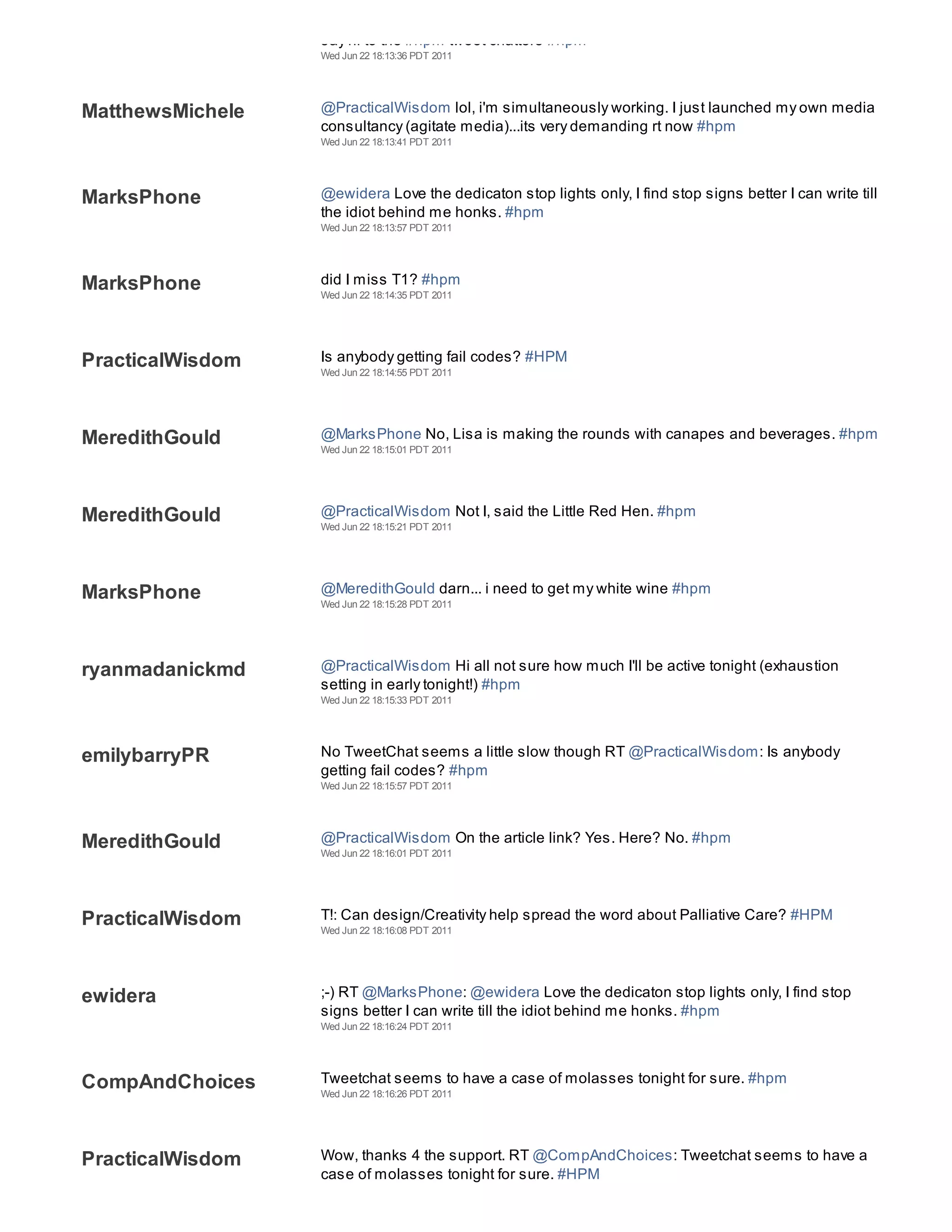 say hi to the #hpm tweet chatters #hpm
                  Wed Jun 22 18:13:36 PDT 2011




MatthewsMichele   @PracticalWisdom lol, i'm simultaneously working. I just launched my own media
                  consultancy (agitate media)...its very demanding rt now #hpm
                  Wed Jun 22 18:13:41 PDT 2011




MarksPhone        @ewidera Love the dedicaton stop lights only, I find stop signs better I can write till
                  the idiot behind me honks. #hpm
                  Wed Jun 22 18:13:57 PDT 2011




MarksPhone        did I miss T1? #hpm
                  Wed Jun 22 18:14:35 PDT 2011




PracticalWisdom   Is anybody getting fail codes? #HPM
                  Wed Jun 22 18:14:55 PDT 2011




MeredithGould     @MarksPhone No, Lisa is making the rounds with canapes and beverages. #hpm
                  Wed Jun 22 18:15:01 PDT 2011




MeredithGould     @PracticalWisdom Not I, said the Little Red Hen. #hpm
                  Wed Jun 22 18:15:21 PDT 2011




MarksPhone        @MeredithGould darn... i need to get my white wine #hpm
                  Wed Jun 22 18:15:28 PDT 2011




ryanmadanickmd    @PracticalWisdom Hi all not sure how much I'll be active tonight (exhaustion
                  setting in early tonight!) #hpm
                  Wed Jun 22 18:15:33 PDT 2011




emilybarryPR      No TweetChat seems a little slow though RT @PracticalWisdom: Is anybody
                  getting fail codes? #hpm
                  Wed Jun 22 18:15:57 PDT 2011




MeredithGould     @PracticalWisdom On the article link? Yes. Here? No. #hpm
                  Wed Jun 22 18:16:01 PDT 2011




PracticalWisdom   T!: Can design/Creativity help spread the word about Palliative Care? #HPM
                  Wed Jun 22 18:16:08 PDT 2011




ewidera           ;-) RT @MarksPhone: @ewidera Love the dedicaton stop lights only, I find stop
                  signs better I can write till the idiot behind me honks. #hpm
                  Wed Jun 22 18:16:24 PDT 2011




CompAndChoices    Tweetchat seems to have a case of molasses tonight for sure. #hpm
                  Wed Jun 22 18:16:26 PDT 2011




PracticalWisdom   Wow, thanks 4 the support. RT @CompAndChoices: Tweetchat seems to have a
                  case of molasses tonight for sure. #HPM
 