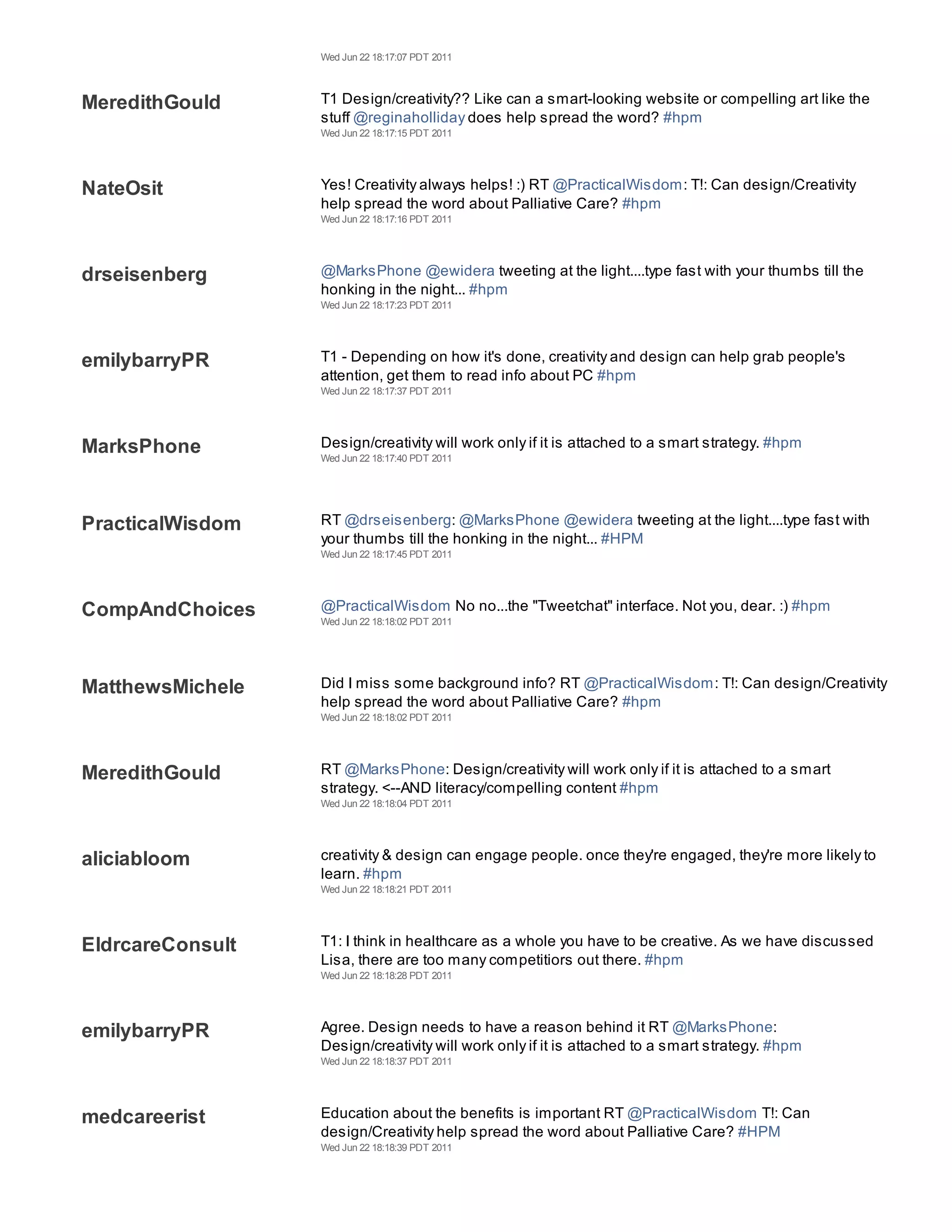 Wed Jun 22 18:17:07 PDT 2011



MeredithGould     T1 Design/creativity?? Like can a smart-looking website or compelling art like the
                  stuff @reginaholliday does help spread the word? #hpm
                  Wed Jun 22 18:17:15 PDT 2011




NateOsit          Yes! Creativity always helps! :) RT @PracticalWisdom: T!: Can design/Creativity
                  help spread the word about Palliative Care? #hpm
                  Wed Jun 22 18:17:16 PDT 2011




drseisenberg      @MarksPhone @ewidera tweeting at the light....type fast with your thumbs till the
                  honking in the night... #hpm
                  Wed Jun 22 18:17:23 PDT 2011




emilybarryPR      T1 - Depending on how it's done, creativity and design can help grab people's
                  attention, get them to read info about PC #hpm
                  Wed Jun 22 18:17:37 PDT 2011




MarksPhone        Design/creativity will work only if it is attached to a smart strategy. #hpm
                  Wed Jun 22 18:17:40 PDT 2011




PracticalWisdom   RT @drseisenberg: @MarksPhone @ewidera tweeting at the light....type fast with
                  your thumbs till the honking in the night... #HPM
                  Wed Jun 22 18:17:45 PDT 2011




CompAndChoices    @PracticalWisdom No no...the "Tweetchat" interface. Not you, dear. :) #hpm
                  Wed Jun 22 18:18:02 PDT 2011




MatthewsMichele   Did I miss some background info? RT @PracticalWisdom: T!: Can design/Creativity
                  help spread the word about Palliative Care? #hpm
                  Wed Jun 22 18:18:02 PDT 2011




MeredithGould     RT @MarksPhone: Design/creativity will work only if it is attached to a smart
                  strategy. <--AND literacy/compelling content #hpm
                  Wed Jun 22 18:18:04 PDT 2011




aliciabloom       creativity & design can engage people. once they're engaged, they're more likely to
                  learn. #hpm
                  Wed Jun 22 18:18:21 PDT 2011




EldrcareConsult   T1: I think in healthcare as a whole you have to be creative. As we have discussed
                  Lisa, there are too many competitiors out there. #hpm
                  Wed Jun 22 18:18:28 PDT 2011




emilybarryPR      Agree. Design needs to have a reason behind it RT @MarksPhone:
                  Design/creativity will work only if it is attached to a smart strategy. #hpm
                  Wed Jun 22 18:18:37 PDT 2011




medcareerist      Education about the benefits is important RT @PracticalWisdom T!: Can
                  design/Creativity help spread the word about Palliative Care? #HPM
                  Wed Jun 22 18:18:39 PDT 2011
 