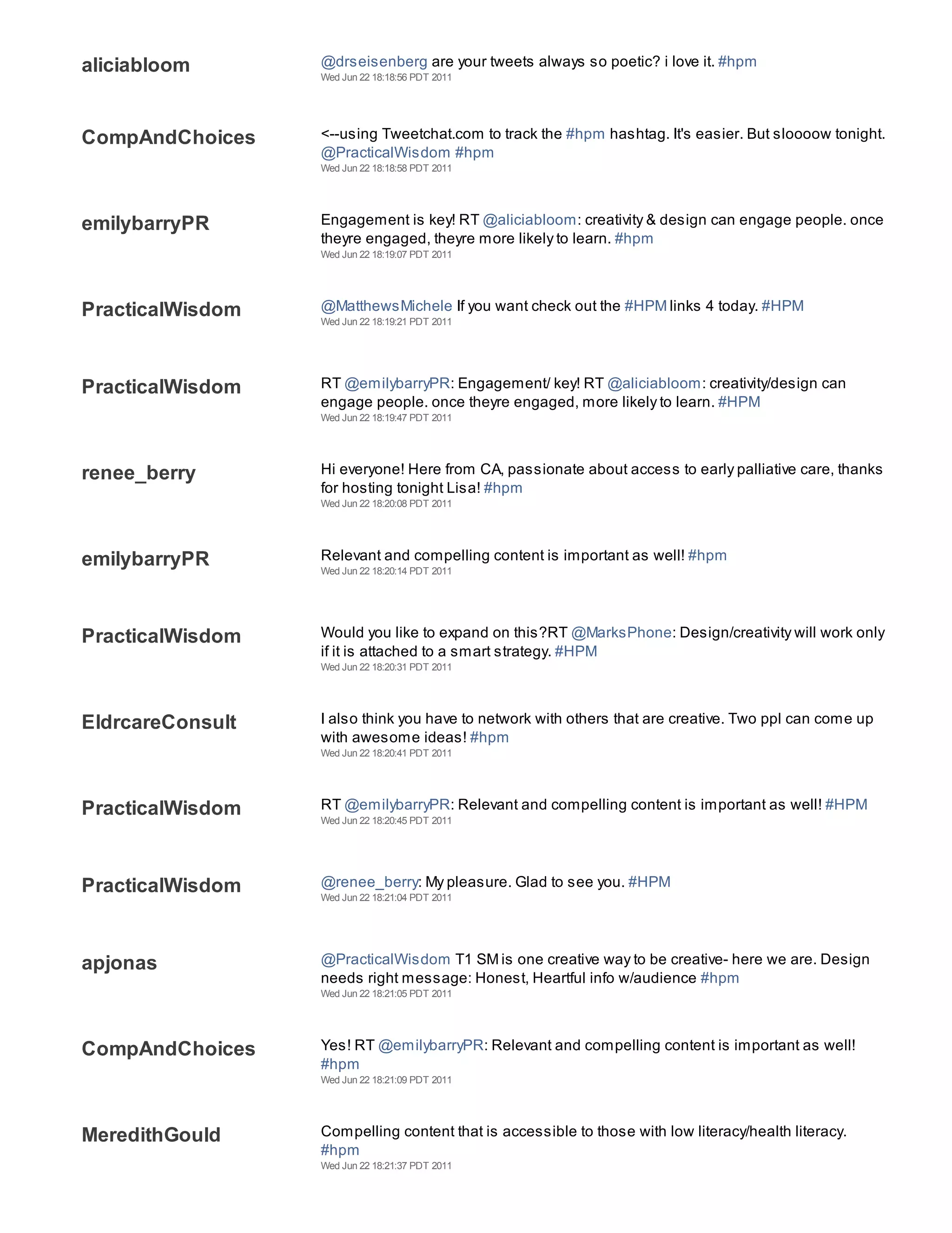 aliciabloom       @drseisenberg are your tweets always so poetic? i love it. #hpm
                  Wed Jun 22 18:18:56 PDT 2011




CompAndChoices    <--using Tweetchat.com to track the #hpm hashtag. It's easier. But sloooow tonight.
                  @PracticalWisdom #hpm
                  Wed Jun 22 18:18:58 PDT 2011




emilybarryPR      Engagement is key! RT @aliciabloom: creativity & design can engage people. once
                  theyre engaged, theyre more likely to learn. #hpm
                  Wed Jun 22 18:19:07 PDT 2011




PracticalWisdom   @MatthewsMichele If you want check out the #HPM links 4 today. #HPM
                  Wed Jun 22 18:19:21 PDT 2011




PracticalWisdom   RT @emilybarryPR: Engagement/ key! RT @aliciabloom: creativity/design can
                  engage people. once theyre engaged, more likely to learn. #HPM
                  Wed Jun 22 18:19:47 PDT 2011




renee_berry       Hi everyone! Here from CA, passionate about access to early palliative care, thanks
                  for hosting tonight Lisa! #hpm
                  Wed Jun 22 18:20:08 PDT 2011




emilybarryPR      Relevant and compelling content is important as well! #hpm
                  Wed Jun 22 18:20:14 PDT 2011




PracticalWisdom   Would you like to expand on this?RT @MarksPhone: Design/creativity will work only
                  if it is attached to a smart strategy. #HPM
                  Wed Jun 22 18:20:31 PDT 2011




EldrcareConsult   I also think you have to network with others that are creative. Two ppl can come up
                  with awesome ideas! #hpm
                  Wed Jun 22 18:20:41 PDT 2011




PracticalWisdom   RT @emilybarryPR: Relevant and compelling content is important as well! #HPM
                  Wed Jun 22 18:20:45 PDT 2011




PracticalWisdom   @renee_berry: My pleasure. Glad to see you. #HPM
                  Wed Jun 22 18:21:04 PDT 2011




apjonas           @PracticalWisdom T1 SM is one creative way to be creative- here we are. Design
                  needs right message: Honest, Heartful info w/audience #hpm
                  Wed Jun 22 18:21:05 PDT 2011




CompAndChoices    Yes! RT @emilybarryPR: Relevant and compelling content is important as well!
                  #hpm
                  Wed Jun 22 18:21:09 PDT 2011




MeredithGould     Compelling content that is accessible to those with low literacy/health literacy.
                  #hpm
                  Wed Jun 22 18:21:37 PDT 2011
 
