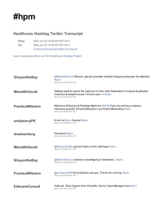#hpm
Healthcare Hashtag Twitter Transcript
   From:        Wed Jun 22 18:00:00 PDT 2011
   To:          Wed Jun 22 19:00:00 PDT 2011
                Customize transcript dates and layout

Learn more about #hpm at The Healthcare Hashtag Project




SheyontheBay                     @MeredithGould Woman, gwt yor priorities straight. Napping deserves full attention
                                 #hpm
                                 Wed Jun 22 18:00:07 PDT 2011




MeredithGould                    Getting ready to spend the next hour on this chat. Interested in hospice & palliative
                                 medicine & related issues? C'mon over! --> #hpm
                                 Wed Jun 22 18:00:21 PDT 2011




PracticalWisdom                  Welcome 2Hospice & Palliative Medicine #HPM. If you are joining us please
                                 introduce yourself. (PracticalWisdom-Lisa Fields Moderating #hpm
                                 Wed Jun 22 18:00:25 PDT 2011




emilybarryPR                     Hi all my #hpm friends! #hpm
                                 Wed Jun 22 18:00:35 PDT 2011




drseisenberg                     Hey there! #hpm
                                 Wed Jun 22 18:00:36 PDT 2011




MeredithGould                    @SheyontheBay gwt yor fingrs on the right keys #hpm
                                 Wed Jun 22 18:00:47 PDT 2011




SheyontheBay                     @MeredithGould clearly my tweettyping is distracted... #hpm
                                 Wed Jun 22 18:00:54 PDT 2011




PracticalWisdom                  @emilybarryPR Emily Great to see you. Thanks for coming. #hpm
                                 Wed Jun 22 18:01:08 PDT 2011




EldrcareConsult                  Hello all.. Shon Ingram from Knoxville. Senior Case Manager here #hpm
                                 Wed Jun 22 18:01:10 PDT 2011
 