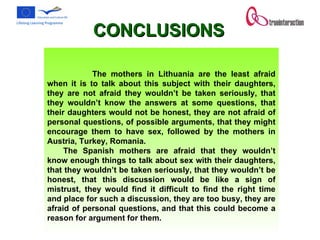                 The mothers in Lithuania are the least afraid when it is to talk about this subject with their daughters, they are not afraid they wouldn’t be taken seriously, that they wouldn’t know the answers at some questions, that their daughters would not be honest, they are not afraid of personal questions, of possible arguments, that they might encourage them to have sex, followed by the mothers in Austria, Turkey, Romania.  The Spanish mothers are afraid that they wouldn’t know enough things to talk about sex with their daughters, that they wouldn’t be taken seriously, that they wouldn’t be honest, that this discussion would be like a sign of mistrust, they would find it difficult to find the right time and place for such a discussion, they are too busy, they are afraid of personal questions, and that this could become a reason for argument for them.  CONCLUSIONS 