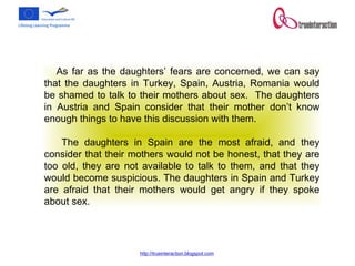 As far as the daughters’ fears are concerned, we can say that the daughters in Turkey, Spain, Austria, Romania would be shamed to talk to their mothers about sex.  The daughters in Austria and Spain consider that their mother don’t know enough things to have this discussion with them. The daughters in Spain are the most afraid, and they consider that their mothers would not be honest, that they are too old, they are not available to talk to them, and that they would become suspicious. The daughters in Spain and Turkey are afraid that their mothers would get angry if they spoke about sex. 