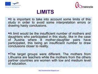 LIMITS It is important to take into account some limits of this study in order to avoid some interpretation errors or drawing hasty conclusions. A limit would be the insufficient number of mothers and daughters who participated in this study, like in the case of Austria where 8 mother-daughter pairs have participated, this being an insufficient number to draw conclusions closer to reality.  The target groups were different. The mothers from Lithuania are teachers while the mothers from the others partner countries are women with low and medium level of education. 