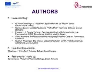 AUTHORS Data colecting: Gülsen Cebecioglu -  Tosya Halk Eğitim Merkezi Ve Akşam Sanat Okulu,Tosya,Turkey Carmen Epure, Violeta Pavalache - “Petru Poni” Technical College, Onesti, Romania   Francisco J. Garcia Tartera   -  Corporación Sindical Independiente y de Funcionarios (CSI-F Enseñanza Madrid). Madrid, Spain. Vilma Kupriene   - Panevėžio Rajono Pedagogų Švietimo Centras, Panevezys, Lithuania   Gudrun Wurzinger   - Die Wiener Volkshochschulen Gmbh, Volkshochschule Alsergrund,Viena,Austria Results interpretation: Alina Cucu  -  “Petru Poni” Technical College, Onesti, Romania   Presentation made by: Carmen Epure  - “Petru Poni” Technical College, Onesti, Romania 